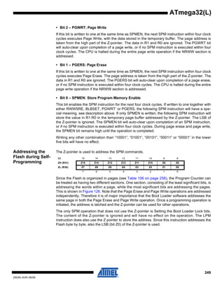 249
2503N–AVR–06/08
ATmega32(L)
• Bit 2 – PGWRT: Page Write
If this bit is written to one at the same time as SPMEN, the next SPM instruction within four clock
cycles executes Page Write, with the data stored in the temporary buffer. The page address is
taken from the high part of the Z-pointer. The data in R1 and R0 are ignored. The PGWRT bit
will auto-clear upon completion of a page write, or if no SPM instruction is executed within four
clock cycles. The CPU is halted during the entire page write operation if the NRWW section is
addressed.
• Bit 1 – PGERS: Page Erase
If this bit is written to one at the same time as SPMEN, the next SPM instruction within four clock
cycles executes Page Erase. The page address is taken from the high part of the Z-pointer. The
data in R1 and R0 are ignored. The PGERS bit will auto-clear upon completion of a page erase,
or if no SPM instruction is executed within four clock cycles. The CPU is halted during the entire
page write operation if the NRWW section is addressed.
• Bit 0 – SPMEN: Store Program Memory Enable
This bit enables the SPM instruction for the next four clock cycles. If written to one together with
either RWWSRE, BLBSET, PGWRT’ or PGERS, the following SPM instruction will have a spe-
cial meaning, see description above. If only SPMEN is written, the following SPM instruction will
store the value in R1:R0 in the temporary page buffer addressed by the Z-pointer. The LSB of
the Z-pointer is ignored. The SPMEN bit will auto-clear upon completion of an SPM instruction,
or if no SPM instruction is executed within four clock cycles. During page erase and page write,
the SPMEN bit remains high until the operation is completed.
Writing any other combination than “10001”, “01001”, “00101”, “00011” or “00001” in the lower
five bits will have no effect.
Addressing the
Flash during Self-
Programming
The Z-pointer is used to address the SPM commands.
Since the Flash is organized in pages (see Table 106 on page 258), the Program Counter can
be treated as having two different sections. One section, consisting of the least significant bits, is
addressing the words within a page, while the most significant bits are addressing the pages.
This is shown in Figure 126. Note that the Page Erase and Page Write operations are addressed
independently. Therefore it is of major importance that the Boot Loader software addresses the
same page in both the Page Erase and Page Write operation. Once a programming operation is
initiated, the address is latched and the Z-pointer can be used for other operations.
The only SPM operation that does not use the Z-pointer is Setting the Boot Loader Lock bits.
The content of the Z-pointer is ignored and will have no effect on the operation. The LPM
instruction does also use the Z pointer to store the address. Since this instruction addresses the
Flash byte by byte, also the LSB (bit Z0) of the Z-pointer is used.
Bit 15 14 13 12 11 10 9 8
ZH (R31) Z15 Z14 Z13 Z12 Z11 Z10 Z9 Z8
ZL (R30) Z7 Z6 Z5 Z4 Z3 Z2 Z1 Z0
7 6 5 4 3 2 1 0
 
