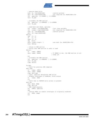 254
2503N–AVR–06/08
ATmega32(L)
; execute page write
subi ZL, low(PAGESIZEB) ;restore pointer
sbci ZH, high(PAGESIZEB) ;not required for PAGESIZEB<=256
ldi spmcrval, (1<<PGWRT) | (1<<SPMEN)
call Do_spm
; re-enable the RWW section
ldi spmcrval, (1<<RWWSRE) | (1<<SPMEN)
call Do_spm
; read back and check, optional
ldi looplo, low(PAGESIZEB) ;init loop variable
ldi loophi, high(PAGESIZEB) ;not required for PAGESIZEB<=256
subi YL, low(PAGESIZEB) ;restore pointer
sbci YH, high(PAGESIZEB)
Rdloop:
lpm r0, Z+
ld r1, Y+
cpse r0, r1
jmp Error
sbiw loophi:looplo, 1 ;use subi for PAGESIZEB<=256
brne Rdloop
; return to RWW section
; verify that RWW section is safe to read
Return:
in temp1, SPMCR
sbrs temp1, RWWSB ; If RWWSB is set, the RWW section is not
; ready yet
ret
; re-enable the RWW section
ldi spmcrval, (1<<RWWSRE) | (1<<SPMEN)
call Do_spm
rjmp Return
Do_spm:
; check for previous SPM complete
Wait_spm:
in temp1, SPMCR
sbrc temp1, SPMEN
rjmp Wait_spm
; input: spmcrval determines SPM action
; disable interrupts if enabled, store status
in temp2, SREG
cli
; check that no EEPROM write access is present
Wait_ee:
sbic EECR, EEWE
rjmp Wait_ee
; SPM timed sequence
out SPMCR, spmcrval
spm
; restore SREG (to enable interrupts if originally enabled)
out SREG, temp2
ret
 