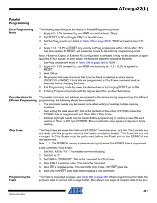 261
2503N–AVR–06/08
ATmega32(L)
Parallel
Programming
Enter Programming
Mode
The following algorithm puts the device in Parallel Programming mode:
1. Apply 4.5 - 5.5V between VCC and GND, and wait at least 100 µs.
2. Set RESET to “0” and toggle XTAL1 at least 6 times
3. Set the Prog_enable pins listed in Table 109 on page 260 to “0000” and wait at least 100
ns.
4. Apply 11.5 - 12.5V to RESET. Any activity on Prog_enable pins within 100 ns after +12V
has been applied to RESET, will cause the device to fail entering Programming mode.
Note, if External Crystal or External RC configuration is selected, it may not be possible to apply
qualified XTAL1 pulses. In such cases, the following algorithm should be followed:
1. Set Prog_enable pins listed in Table 109 on page 260 to “0000”.
2. Apply 4.5 - 5.5V between VCC and GND simultanously as 11.5 - 12.5V is applied to
RESET.
3. Wait 100 µs.
4. Re-program the fuses to ensure that External Clock is selected as clock source
(CKSEL3:0 = 0b0000) If Lock bits are programmed, a Chip Erase command must be
executed before changing the fuses.
5. Exit Programming mode by power the device down or by bringing RESET pin to 0b0.
6. Entering Programming mode with the original algorithm, as described above.
Considerations for
Efficient Programming
The loaded command and address are retained in the device during programming. For efficient
programming, the following should be considered.
• The command needs only be loaded once when writing or reading multiple memory
locations.
• Skip writing the data value $FF, that is the contents of the entire EEPROM (unless the
EESAVE fuse is programmed) and Flash after a Chip Erase.
• Address high byte needs only be loaded before programming or reading a new 256 word
window in Flash or 256 byte EEPROM. This consideration also applies to Signature bytes
reading.
Chip Erase The Chip Erase will erase the Flash and EEPROM(1)
memories plus Lock bits. The Lock bits are
not reset until the program memory has been completely erased. The Fuse bits are not
changed. A Chip Erase must be performed before the Flash and/or the EEPROM are
reprogrammed.
Note: 1. The EEPRPOM memory is preserved during chip erase if the EESAVE Fuse is programmed.
Load Command “Chip Erase”
1. Set XA1, XA0 to “10”. This enables command loading.
2. Set BS1 to “0”.
3. Set DATA to “1000 0000”. This is the command for Chip Erase.
4. Give XTAL1 a positive pulse. This loads the command.
5. Give WR a negative pulse. This starts the Chip Erase. RDY/BSY goes low.
6. Wait until RDY/BSY goes high before loading a new command.
Programming the
Flash
The Flash is organized in pages, see Table 106 on page 258. When programming the Flash, the
program data is latched into a page buffer. This allows one page of program data to be pro-
 