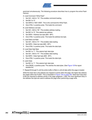 262
2503N–AVR–06/08
ATmega32(L)
grammed simultaneously. The following procedure describes how to program the entire Flash
memory:
A. Load Command “Write Flash”
1. Set XA1, XA0 to “10”. This enables command loading.
2. Set BS1 to “0”.
3. Set DATA to “0001 0000”. This is the command for Write Flash.
4. Give XTAL1 a positive pulse. This loads the command.
B. Load Address Low byte
1. Set XA1, XA0 to “00”. This enables address loading.
2. Set BS1 to “0”. This selects low address.
3. Set DATA = Address low byte ($00 - $FF).
4. Give XTAL1 a positive pulse. This loads the address low byte.
C. Load Data Low Byte
1. Set XA1, XA0 to “01”. This enables data loading.
2. Set DATA = Data low byte ($00 - $FF).
3. Give XTAL1 a positive pulse. This loads the data byte.
D. Load Data High Byte
1. Set BS1 to “1”. This selects high data byte.
2. Set XA1, XA0 to “01”. This enables data loading.
3. Set DATA = Data high byte ($00 - $FF).
4. Give XTAL1 a positive pulse. This loads the data byte.
E. Latch Data
1. Set BS1 to “1”. This selects high data byte.
2. Give PAGEL a positive pulse. This latches the data bytes. (See Figure 129 for signal
waveforms)
F. Repeat B through E until the entire buffer is filled or until all data within the page is loaded.
While the lower bits in the address are mapped to words within the page, the higher bits address
the pages within the FLASH. This is illustrated in Figure 128 on page 263. Note that if less than
8 bits are required to address words in the page (pagesize < 256), the most significant bit(s) in
the address low byte are used to address the page when performing a page write.
 