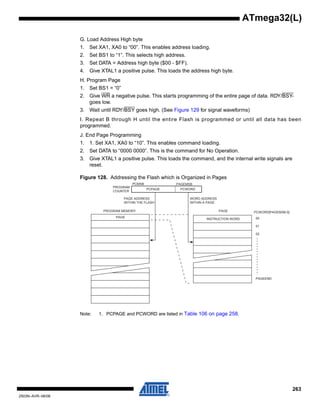 263
2503N–AVR–06/08
ATmega32(L)
G. Load Address High byte
1. Set XA1, XA0 to “00”. This enables address loading.
2. Set BS1 to “1”. This selects high address.
3. Set DATA = Address high byte ($00 - $FF).
4. Give XTAL1 a positive pulse. This loads the address high byte.
H. Program Page
1. Set BS1 = “0”
2. Give WR a negative pulse. This starts programming of the entire page of data. RDY/BSY-
goes low.
3. Wait until RDY/BSY goes high. (See Figure 129 for signal waveforms)
I. Repeat B through H until the entire Flash is programmed or until all data has been
programmed.
J. End Page Programming
1. 1. Set XA1, XA0 to “10”. This enables command loading.
2. Set DATA to “0000 0000”. This is the command for No Operation.
3. Give XTAL1 a positive pulse. This loads the command, and the internal write signals are
reset.
Figure 128. Addressing the Flash which is Organized in Pages
Note: 1. PCPAGE and PCWORD are listed in Table 106 on page 258.
PROGRAM MEMORY
WORD ADDRESS
WITHIN A PAGE
PAGE ADDRESS
WITHIN THE FLASH
INSTRUCTION WORD
PAGE PCWORD[PAGEMSB:0]:
00
01
02
PAGEEND
PAGE
PCWORDPCPAGE
PCMSB PAGEMSB
PROGRAM
COUNTER
 