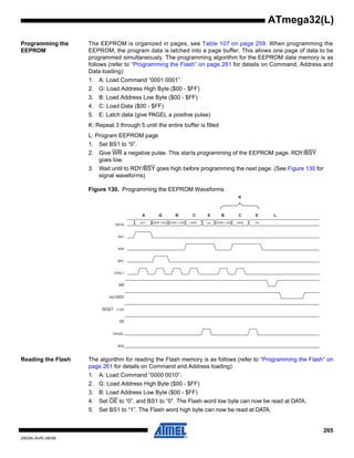 265
2503N–AVR–06/08
ATmega32(L)
Programming the
EEPROM
The EEPROM is organized in pages, see Table 107 on page 259. When programming the
EEPROM, the program data is latched into a page buffer. This allows one page of data to be
programmed simultaneously. The programming algorithm for the EEPROM data memory is as
follows (refer to “Programming the Flash” on page 261 for details on Command, Address and
Data loading):
1. A: Load Command “0001 0001”.
2. G: Load Address High Byte ($00 - $FF)
3. B: Load Address Low Byte ($00 - $FF)
4. C: Load Data ($00 - $FF)
5. E: Latch data (give PAGEL a positive pulse)
K: Repeat 3 through 5 until the entire buffer is filled
L: Program EEPROM page
1. Set BS1 to “0”.
2. Give WR a negative pulse. This starts programming of the EEPROM page. RDY/BSY
goes low.
3. Wait until to RDY/BSY goes high before programming the next page. (See Figure 130 for
signal waveforms)
Figure 130. Programming the EEPROM Waveforms
Reading the Flash The algorithm for reading the Flash memory is as follows (refer to “Programming the Flash” on
page 261 for details on Command and Address loading):
1. A: Load Command “0000 0010”.
2. G: Load Address High Byte ($00 - $FF)
3. B: Load Address Low Byte ($00 - $FF)
4. Set OE to “0”, and BS1 to “0”. The Flash word low byte can now be read at DATA.
5. Set BS1 to “1”. The Flash word high byte can now be read at DATA.
RDY/BSY
WR
OE
RESET +12V
PAGEL
BS2
0x11 ADDR. HIGH
DATA
ADDR. LOW DATA ADDR. LOW DATA XX
XA1
XA0
BS1
XTAL1
XX
A G B C E B C E L
K
 