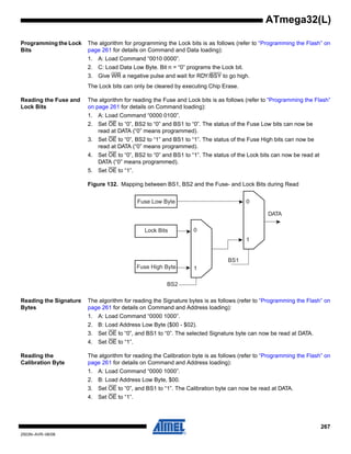 267
2503N–AVR–06/08
ATmega32(L)
Programming the Lock
Bits
The algorithm for programming the Lock bits is as follows (refer to “Programming the Flash” on
page 261 for details on Command and Data loading):
1. A: Load Command “0010 0000”.
2. C: Load Data Low Byte. Bit n = “0” programs the Lock bit.
3. Give WR a negative pulse and wait for RDY/BSY to go high.
The Lock bits can only be cleared by executing Chip Erase.
Reading the Fuse and
Lock Bits
The algorithm for reading the Fuse and Lock bits is as follows (refer to “Programming the Flash”
on page 261 for details on Command loading):
1. A: Load Command “0000 0100”.
2. Set OE to “0”, BS2 to “0” and BS1 to “0”. The status of the Fuse Low bits can now be
read at DATA (“0” means programmed).
3. Set OE to “0”, BS2 to “1” and BS1 to “1”. The status of the Fuse High bits can now be
read at DATA (“0” means programmed).
4. Set OE to “0”, BS2 to “0” and BS1 to “1”. The status of the Lock bits can now be read at
DATA (“0” means programmed).
5. Set OE to “1”.
Figure 132. Mapping between BS1, BS2 and the Fuse- and Lock Bits during Read
Reading the Signature
Bytes
The algorithm for reading the Signature bytes is as follows (refer to “Programming the Flash” on
page 261 for details on Command and Address loading):
1. A: Load Command “0000 1000”.
2. B: Load Address Low Byte ($00 - $02).
3. Set OE to “0”, and BS1 to “0”. The selected Signature byte can now be read at DATA.
4. Set OE to “1”.
Reading the
Calibration Byte
The algorithm for reading the Calibration byte is as follows (refer to “Programming the Flash” on
page 261 for details on Command and Address loading):
1. A: Load Command “0000 1000”.
2. B: Load Address Low Byte, $00.
3. Set OE to “0”, and BS1 to “1”. The Calibration byte can now be read at DATA.
4. Set OE to “1”.
Fuse Low Byte
Lock Bits 0
1
BS2
Fuse High Byte
0
1
BS1
DATA
 