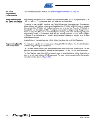 274
2503N–AVR–06/08
ATmega32(L)
SPI Serial
Programming
Characteristics
For Characteristics of SPI module, see “SPI Timing Characteristics” on page 291.
Programming via
the JTAG Interface
Programming through the JTAG interface requires control of the four JTAG specific pins: TCK,
TMS, TDI and TDO. Control of the reset and clock pins is not required.
To be able to use the JTAG interface, the JTAGEN Fuse must be programmed. The device is
default shipped with the fuse programmed. In addition, the JTD bit in MCUCSR must be cleared.
Alternatively, if the JTD bit is set, the External Reset can be forced low. Then, the JTD bit will be
cleared after two chip clocks, and the JTAG pins are available for programming. This provides a
means of using the JTAG pins as normal port pins in running mode while still allowing In-System
Programming via the JTAG interface. Note that this technique can not be used when using the
JTAG pins for Boundary-scan or On-chip Debug. In these cases the JTAG pins must be dedi-
cated for this purpose.
As a definition in this datasheet, the LSB is shifted in and out first of all Shift Registers.
Programming Specific
JTAG Instructions
The instruction register is 4-bit wide, supporting up to 16 instructions. The JTAG instructions
useful for Programming are listed below.
The OPCODE for each instruction is shown behind the instruction name in hex format. The text
describes which Data Register is selected as path between TDI and TDO for each instruction.
The Run-Test/Idle state of the TAP controller is used to generate internal clocks. It can also be
used as an idle state between JTAG sequences. The state machine sequence for changing the
instruction word is shown in Figure 138.
 