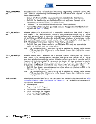 276
2503N–AVR–06/08
ATmega32(L)
PROG_COMMANDS
($5)
The AVR specific public JTAG instruction for entering programming commands via the JTAG
port. The 15-bit Programming Command Register is selected as Data Register. The active
states are the following:
• Capture-DR: The result of the previous command is loaded into the Data Register.
• Shift-DR: The Data Register is shifted by the TCK input, shifting out the result of the
previous command and shifting in the new command.
• Update-DR: The programming command is applied to the Flash inputs
• Run-Test/Idle: One clock cycle is generated, executing the applied command (not always
required, see Table 116 below).
PROG_PAGELOAD
($6)
The AVR specific public JTAG instruction to directly load the Flash data page via the JTAG port.
The 1024 bit Virtual Flash Page Load Register is selected as Data Register. This is a virtual
scan chain with length equal to the number of bits in one Flash page. Internally the Shift Register
is 8-bit. Unlike most JTAG instructions, the Update-DR state is not used to transfer data from the
Shift Register. The data are automatically transferred to the Flash page buffer byte by byte in the
Shift-DR state by an internal state machine. This is the only active state:
• Shift-DR: Flash page data are shifted in from TDI by the TCK input, and automatically
loaded into the Flash page one byte at a time.
Note: The JTAG instruction PROG_PAGELOAD can only be used if the AVR device is the first device in
JTAG scan chain. If the AVR cannot be the first device in the scan chain, the byte-wise program-
ming algorithm must be used.
PROG_PAGEREAD
($7)
The AVR specific public JTAG instruction to read one full Flash data page via the JTAG port.
The 1032 bit Virtual Flash Page Read Register is selected as Data Register. This is a virtual
scan chain with length equal to the number of bits in one Flash page plus 8. Internally the Shift
Register is 8-bit. Unlike most JTAG instructions, the Capture-DR state is not used to transfer
data to the Shift Register. The data are automatically transferred from the Flash page buffer byte
by byte in the Shift-DR state by an internal state machine. This is the only active state:
• Shift-DR: Flash data are automatically read one byte at a time and shifted out on TDO by the
TCK input. The TDI input is ignored.
Note: The JTAG instruction PROG_PAGEREAD can only be used if the AVR device is the first device in
JTAG scan chain. If the AVR cannot be the first device in the scan chain, the byte-wise program-
ming algorithm must be used.
Data Registers The Data Registers are selected by the JTAG Instruction Registers described in section “Pro-
gramming Specific JTAG Instructions” on page 274. The Data Registers relevant for
programming operations are:
• Reset Register
• Programming Enable Register
• Programming Command Register
• Virtual Flash Page Load Register
• Virtual Flash Page Read Register
 