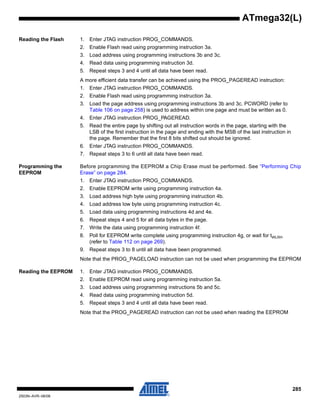 285
2503N–AVR–06/08
ATmega32(L)
Reading the Flash 1. Enter JTAG instruction PROG_COMMANDS.
2. Enable Flash read using programming instruction 3a.
3. Load address using programming instructions 3b and 3c.
4. Read data using programming instruction 3d.
5. Repeat steps 3 and 4 until all data have been read.
A more efficient data transfer can be achieved using the PROG_PAGEREAD instruction:
1. Enter JTAG instruction PROG_COMMANDS.
2. Enable Flash read using programming instruction 3a.
3. Load the page address using programming instructions 3b and 3c. PCWORD (refer to
Table 106 on page 258) is used to address within one page and must be written as 0.
4. Enter JTAG instruction PROG_PAGEREAD.
5. Read the entire page by shifting out all instruction words in the page, starting with the
LSB of the first instruction in the page and ending with the MSB of the last instruction in
the page. Remember that the first 8 bits shifted out should be ignored.
6. Enter JTAG instruction PROG_COMMANDS.
7. Repeat steps 3 to 6 until all data have been read.
Programming the
EEPROM
Before programming the EEPROM a Chip Erase must be performed. See “Performing Chip
Erase” on page 284.
1. Enter JTAG instruction PROG_COMMANDS.
2. Enable EEPROM write using programming instruction 4a.
3. Load address high byte using programming instruction 4b.
4. Load address low byte using programming instruction 4c.
5. Load data using programming instructions 4d and 4e.
6. Repeat steps 4 and 5 for all data bytes in the page.
7. Write the data using programming instruction 4f.
8. Poll for EEPROM write complete using programming instruction 4g, or wait for tWLRH
(refer to Table 112 on page 269).
9. Repeat steps 3 to 8 until all data have been programmed.
Note that the PROG_PAGELOAD instruction can not be used when programming the EEPROM
Reading the EEPROM 1. Enter JTAG instruction PROG_COMMANDS.
2. Enable EEPROM read using programming instruction 5a.
3. Load address using programming instructions 5b and 5c.
4. Read data using programming instruction 5d.
5. Repeat steps 3 and 4 until all data have been read.
Note that the PROG_PAGEREAD instruction can not be used when reading the EEPROM
 