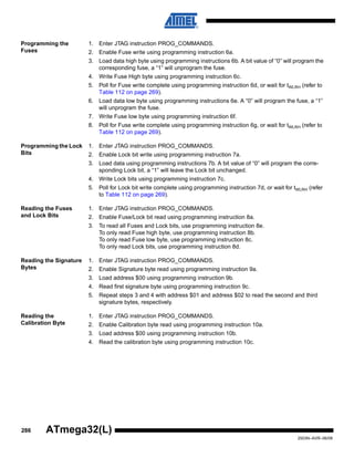 286
2503N–AVR–06/08
ATmega32(L)
Programming the
Fuses
1. Enter JTAG instruction PROG_COMMANDS.
2. Enable Fuse write using programming instruction 6a.
3. Load data high byte using programming instructions 6b. A bit value of “0” will program the
corresponding fuse, a “1” will unprogram the fuse.
4. Write Fuse High byte using programming instruction 6c.
5. Poll for Fuse write complete using programming instruction 6d, or wait for tWLRH (refer to
Table 112 on page 269).
6. Load data low byte using programming instructions 6e. A “0” will program the fuse, a “1”
will unprogram the fuse.
7. Write Fuse low byte using programming instruction 6f.
8. Poll for Fuse write complete using programming instruction 6g, or wait for tWLRH (refer to
Table 112 on page 269).
Programming the Lock
Bits
1. Enter JTAG instruction PROG_COMMANDS.
2. Enable Lock bit write using programming instruction 7a.
3. Load data using programming instructions 7b. A bit value of “0” will program the corre-
sponding Lock bit, a “1” will leave the Lock bit unchanged.
4. Write Lock bits using programming instruction 7c.
5. Poll for Lock bit write complete using programming instruction 7d, or wait for tWLRH (refer
to Table 112 on page 269).
Reading the Fuses
and Lock Bits
1. Enter JTAG instruction PROG_COMMANDS.
2. Enable Fuse/Lock bit read using programming instruction 8a.
3. To read all Fuses and Lock bits, use programming instruction 8e.
To only read Fuse high byte, use programming instruction 8b.
To only read Fuse low byte, use programming instruction 8c.
To only read Lock bits, use programming instruction 8d.
Reading the Signature
Bytes
1. Enter JTAG instruction PROG_COMMANDS.
2. Enable Signature byte read using programming instruction 9a.
3. Load address $00 using programming instruction 9b.
4. Read first signature byte using programming instruction 9c.
5. Repeat steps 3 and 4 with address $01 and address $02 to read the second and third
signature bytes, respectively.
Reading the
Calibration Byte
1. Enter JTAG instruction PROG_COMMANDS.
2. Enable Calibration byte read using programming instruction 10a.
3. Load address $00 using programming instruction 10b.
4. Read the calibration byte using programming instruction 10c.
 