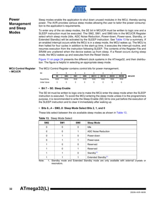 32
2503N–AVR–06/08
ATmega32(L)
Power
Management
and Sleep
Modes
Sleep modes enable the application to shut down unused modules in the MCU, thereby saving
power. The AVR provides various sleep modes allowing the user to tailor the power consump-
tion to the application’s requirements.
To enter any of the six sleep modes, the SE bit in MCUCR must be written to logic one and a
SLEEP instruction must be executed. The SM2, SM1, and SM0 bits in the MCUCR Register
select which sleep mode (Idle, ADC Noise Reduction, Power-down, Power-save, Standby, or
Extended Standby) will be activated by the SLEEP instruction. See Table 13 for a summary. If
an enabled interrupt occurs while the MCU is in a sleep mode, the MCU wakes up. The MCU is
then halted for four cycles in addition to the start-up time, it executes the interrupt routine, and
resumes execution from the instruction following SLEEP. The contents of the Register File and
SRAM are unaltered when the device wakes up from sleep. If a Reset occurs during sleep
mode, the MCU wakes up and executes from the Reset Vector.
Figure 11 on page 24 presents the different clock systems in the ATmega32, and their distribu-
tion. The figure is helpful in selecting an appropriate sleep mode.
MCU Control Register
– MCUCR
The MCU Control Register contains control bits for power management.
• Bit 7 – SE: Sleep Enable
The SE bit must be written to logic one to make the MCU enter the sleep mode when the SLEEP
instruction is executed. To avoid the MCU entering the sleep mode unless it is the programmers
purpose, it is recommended to write the Sleep Enable (SE) bit to one just before the execution of
the SLEEP instruction and to clear it immediately after waking up.
• Bits 6...4 – SM2..0: Sleep Mode Select Bits 2, 1, and 0
These bits select between the six available sleep modes as shown in Table 13.
Note: 1. Standby mode and Extended Standby mode are only available with external crystals or
resonators.
Bit 7 6 5 4 3 2 1 0
SE SM2 SM1 SM0 ISC11 ISC10 ISC01 ISC00 MCUCR
Read/Write R/W R/W R/W R/W R/W R/W R/W R/W
Initial Value 0 0 0 0 0 0 0 0
Table 13. Sleep Mode Select
SM2 SM1 SM0 Sleep Mode
0 0 0 Idle
0 0 1 ADC Noise Reduction
0 1 0 Power-down
0 1 1 Power-save
1 0 0 Reserved
1 0 1 Reserved
1 1 0 Standby(1)
1 1 1 Extended Standby(1)
 