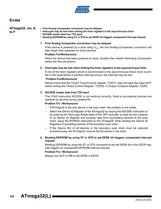 336
2503N–AVR–06/08
ATmega32(L)
Errata
ATmega32, rev. A
to F
• First Analog Comparator conversion may be delayed
• Interrupts may be lost when writing the timer registers in the asynchronous timer
• IDCODE masks data from TDI input
• Reading EEPROM by using ST or STS to set EERE bit triggers unexpected interrupt request.
1. First Analog Comparator conversion may be delayed
If the device is powered by a slow rising VCC, the first Analog Comparator conversion will
take longer than expected on some devices.
Problem Fix/Workaround
When the device has been powered or reset, disable then enable theAnalog Comparator
before the first conversion.
2. Interrupts may be lost when writing the timer registers in the asynchronous timer
If one of the timer registers which is synchronized to the asynchronous timer2 clock is writ-
ten in the cycle before a overflow interrupt occurs, the interrupt may be lost.
Problem Fix/Workaround
Always check that the Timer2 Timer/Counter register, TCNT2, does not have the value 0xFF
before writing the Timer2 Control Register, TCCR2, or Output Compare Register, OCR2
3. IDCODE masks data from TDI input
The JTAG instruction IDCODE is not working correctly. Data to succeeding devices are
replaced by all-ones during Update-DR.
Problem Fix / Workaround
– If ATmega32 is the only device in the scan chain, the problem is not visible.
– Select the Device ID Register of the ATmega32 by issuing the IDCODE instruction or
by entering the Test-Logic-Reset state of the TAP controller to read out the contents
of its Device ID Register and possibly data from succeeding devices of the scan
chain. Issue the BYPASS instruction to the ATmega32 while reading the Device ID
Registers of preceding devices of the boundary scan chain.
– If the Device IDs of all devices in the boundary scan chain must be captured
simultaneously, the ATmega32 must be the fist device in the chain.
4. Reading EEPROM by using ST or STS to set EERE bit triggers unexpected interrupt
request.
Reading EEPROM by using the ST or STS command to set the EERE bit in the EECR reg-
ister triggers an unexpected EEPROM interrupt request.
Problem Fix / Workaround
Always use OUT or SBI to set EERE in EECR.
 