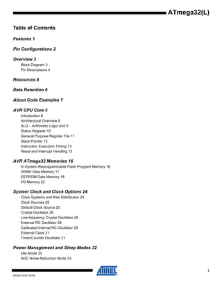 i
2503N–AVR–06/08
ATmega32(L)
Table of Contents
Features 1
Pin Configurations 2
Overview 3
Block Diagram 3
Pin Descriptions 4
Resources 6
Data Retention 6
About Code Examples 7
AVR CPU Core 8
Introduction 8
Architectural Overview 8
ALU – Arithmetic Logic Unit 9
Status Register 10
General Purpose Register File 11
Stack Pointer 12
Instruction Execution Timing 13
Reset and Interrupt Handling 13
AVR ATmega32 Memories 16
In-System Reprogrammable Flash Program Memory 16
SRAM Data Memory 17
EEPROM Data Memory 18
I/O Memory 23
System Clock and Clock Options 24
Clock Systems and their Distribution 24
Clock Sources 25
Default Clock Source 25
Crystal Oscillator 26
Low-frequency Crystal Oscillator 28
External RC Oscillator 28
Calibrated Internal RC Oscillator 29
External Clock 31
Timer/Counter Oscillator 31
Power Management and Sleep Modes 32
Idle Mode 33
ADC Noise Reduction Mode 33
 