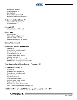 ii
2503N–AVR–06/08
ATmega32(L)
Power-down Mode 33
Power-save Mode 33
Standby Mode 34
Extended Standby Mode 34
Minimizing Power Consumption 34
System Control and Reset 36
Internal Voltage Reference 41
Watchdog Timer 41
Interrupts 44
Interrupt Vectors in ATmega32 44
I/O Ports 49
Introduction 49
Ports as General Digital I/O 49
Alternate Port Functions 54
Register Description for I/O Ports 64
External Interrupts 66
8-bit Timer/Counter0 with PWM 69
Overview 69
Timer/Counter Clock Sources 70
Counter Unit 70
Output Compare Unit 71
Compare Match Output Unit 72
Modes of Operation 73
Timer/Counter Timing Diagrams 77
8-bit Timer/Counter Register Description 80
Timer/Counter0 and Timer/Counter1 Prescalers 84
16-bit Timer/Counter1 86
Overview 86
Accessing 16-bit Registers 89
Timer/Counter Clock Sources 91
Counter Unit 91
Input Capture Unit 93
Output Compare Units 94
Compare Match Output Unit 96
Modes of Operation 97
Timer/Counter Timing Diagrams 105
16-bit Timer/Counter Register Description 107
8-bit Timer/Counter2 with PWM and Asynchronous Operation 114
 