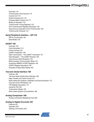 iii
2503N–AVR–06/08
ATmega32(L)
Overview 114
Timer/Counter Clock Sources 115
Counter Unit 115
Output Compare Unit 116
Compare Match Output Unit 117
Modes of Operation 118
Timer/Counter Timing Diagrams 123
8-bit Timer/Counter Register Description 125
Asynchronous Operation of the Timer/Counter 128
Timer/Counter Prescaler 131
Serial Peripheral Interface – SPI 132
SS Pin Functionality 136
Data Modes 139
USART 140
Overview 140
Clock Generation 141
Frame Formats 144
USART Initialization 146
Data Transmission – The USART Transmitter 147
Data Reception – The USART Receiver 150
Asynchronous Data Reception 153
Multi-processor Communication Mode 157
Accessing UBRRH/ UCSRC Registers 158
USART Register Description 159
Examples of Baud Rate Setting 165
Two-wire Serial Interface 169
Features 169
Two-wire Serial Interface Bus Definition 169
Data Transfer and Frame Format 170
Multi-master Bus Systems, Arbitration and Synchronization 172
Overview of the TWI Module 175
TWI Register Description 177
Using the TWI 180
Transmission Modes 183
Multi-master Systems and Arbitration 196
Analog Comparator 198
Analog Comparator Multiplexed Input 200
Analog to Digital Converter 201
Features 201
Operation 202
Starting a Conversion 203
 