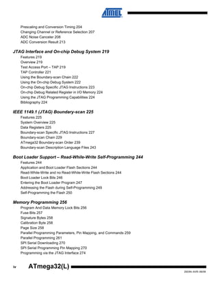 iv
2503N–AVR–06/08
ATmega32(L)
Prescaling and Conversion Timing 204
Changing Channel or Reference Selection 207
ADC Noise Canceler 208
ADC Conversion Result 213
JTAG Interface and On-chip Debug System 219
Features 219
Overview 219
Test Access Port – TAP 219
TAP Controller 221
Using the Boundary-scan Chain 222
Using the On-chip Debug System 222
On-chip Debug Specific JTAG Instructions 223
On-chip Debug Related Register in I/O Memory 224
Using the JTAG Programming Capabilities 224
Bibliography 224
IEEE 1149.1 (JTAG) Boundary-scan 225
Features 225
System Overview 225
Data Registers 225
Boundary-scan Specific JTAG Instructions 227
Boundary-scan Chain 229
ATmega32 Boundary-scan Order 239
Boundary-scan Description Language Files 243
Boot Loader Support – Read-While-Write Self-Programming 244
Features 244
Application and Boot Loader Flash Sections 244
Read-While-Write and no Read-While-Write Flash Sections 244
Boot Loader Lock Bits 246
Entering the Boot Loader Program 247
Addressing the Flash during Self-Programming 249
Self-Programming the Flash 250
Memory Programming 256
Program And Data Memory Lock Bits 256
Fuse Bits 257
Signature Bytes 258
Calibration Byte 258
Page Size 258
Parallel Programming Parameters, Pin Mapping, and Commands 259
Parallel Programming 261
SPI Serial Downloading 270
SPI Serial Programming Pin Mapping 270
Programming via the JTAG Interface 274
 