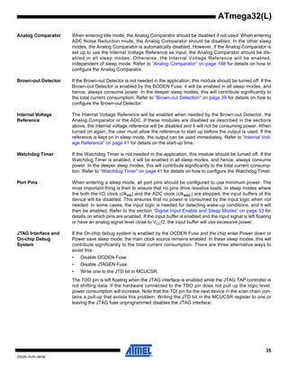 35
2503N–AVR–06/08
ATmega32(L)
Analog Comparator When entering Idle mode, the Analog Comparator should be disabled if not used. When entering
ADC Noise Reduction mode, the Analog Comparator should be disabled. In the other sleep
modes, the Analog Comparator is automatically disabled. However, if the Analog Comparator is
set up to use the Internal Voltage Reference as input, the Analog Comparator should be dis-
abled in all sleep modes. Otherwise, the Internal Voltage Reference will be enabled,
independent of sleep mode. Refer to “Analog Comparator” on page 198 for details on how to
configure the Analog Comparator.
Brown-out Detector If the Brown-out Detector is not needed in the application, this module should be turned off. If the
Brown-out Detector is enabled by the BODEN Fuse, it will be enabled in all sleep modes, and
hence, always consume power. In the deeper sleep modes, this will contribute significantly to
the total current consumption. Refer to “Brown-out Detection” on page 39 for details on how to
configure the Brown-out Detector.
Internal Voltage
Reference
The Internal Voltage Reference will be enabled when needed by the Brown-out Detector, the
Analog Comparator or the ADC. If these modules are disabled as described in the sections
above, the internal voltage reference will be disabled and it will not be consuming power. When
turned on again, the user must allow the reference to start up before the output is used. If the
reference is kept on in sleep mode, the output can be used immediately. Refer to “Internal Volt-
age Reference” on page 41 for details on the start-up time.
Watchdog Timer If the Watchdog Timer is not needed in the application, this module should be turned off. If the
Watchdog Timer is enabled, it will be enabled in all sleep modes, and hence, always consume
power. In the deeper sleep modes, this will contribute significantly to the total current consump-
tion. Refer to “Watchdog Timer” on page 41 for details on how to configure the Watchdog Timer.
Port Pins When entering a sleep mode, all port pins should be configured to use minimum power. The
most important thing is then to ensure that no pins drive resistive loads. In sleep modes where
the both the I/O clock (clkI/O) and the ADC clock (clkADC) are stopped, the input buffers of the
device will be disabled. This ensures that no power is consumed by the input logic when not
needed. In some cases, the input logic is needed for detecting wake-up conditions, and it will
then be enabled. Refer to the section “Digital Input Enable and Sleep Modes” on page 53 for
details on which pins are enabled. If the input buffer is enabled and the input signal is left floating
or have an analog signal level close to VCC/2, the input buffer will use excessive power.
JTAG Interface and
On-chip Debug
System
If the On-chip debug system is enabled by the OCDEN Fuse and the chip enter Power down or
Power save sleep mode, the main clock source remains enabled. In these sleep modes, this will
contribute significantly to the total current consumption. There are three alternative ways to
avoid this:
• Disable OCDEN Fuse.
• Disable JTAGEN Fuse.
• Write one to the JTD bit in MCUCSR.
The TDO pin is left floating when the JTAG interface is enabled while the JTAG TAP controller is
not shifting data. If the hardware connected to the TDO pin does not pull up the logic level,
power consumption will increase. Note that the TDI pin for the next device in the scan chain con-
tains a pull-up that avoids this problem. Writing the JTD bit in the MCUCSR register to one or
leaving the JTAG fuse unprogrammed disables the JTAG interface.
 