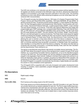 4
2503N–AVR–06/08
ATmega32(L)
The AVR core combines a rich instruction set with 32 general purpose working registers. All the
32 registers are directly connected to the Arithmetic Logic Unit (ALU), allowing two independent
registers to be accessed in one single instruction executed in one clock cycle. The resulting
architecture is more code efficient while achieving throughputs up to ten times faster than con-
ventional CISC microcontrollers.
The ATmega32 provides the following features: 32K bytes of In-System Programmable Flash
Program memory with Read-While-Write capabilities, 1024 bytes EEPROM, 2K byte SRAM, 32
general purpose I/O lines, 32 general purpose working registers, a JTAG interface for Boundary-
scan, On-chip Debugging support and programming, three flexible Timer/Counters with com-
pare modes, Internal and External Interrupts, a serial programmable USART, a byte oriented
Two-wire Serial Interface, an 8-channel, 10-bit ADC with optional differential input stage with
programmable gain (TQFP package only), a programmable Watchdog Timer with Internal Oscil-
lator, an SPI serial port, and six software selectable power saving modes. The Idle mode stops
the CPU while allowing the USART, Two-wire interface, A/D Converter, SRAM, Timer/Counters,
SPI port, and interrupt system to continue functioning. The Power-down mode saves the register
contents but freezes the Oscillator, disabling all other chip functions until the next External Inter-
rupt or Hardware Reset. In Power-save mode, the Asynchronous Timer continues to run,
allowing the user to maintain a timer base while the rest of the device is sleeping. The ADC
Noise Reduction mode stops the CPU and all I/O modules except Asynchronous Timer and
ADC, to minimize switching noise during ADC conversions. In Standby mode, the crystal/reso-
nator Oscillator is running while the rest of the device is sleeping. This allows very fast start-up
combined with low-power consumption. In Extended Standby mode, both the main Oscillator
and the Asynchronous Timer continue to run.
The device is manufactured using Atmel’s high density nonvolatile memory technology. The On-
chip ISP Flash allows the program memory to be reprogrammed in-system through an SPI serial
interface, by a conventional nonvolatile memory programmer, or by an On-chip Boot program
running on the AVR core. The boot program can use any interface to download the application
program in the Application Flash memory. Software in the Boot Flash section will continue to run
while the Application Flash section is updated, providing true Read-While-Write operation. By
combining an 8-bit RISC CPU with In-System Self-Programmable Flash on a monolithic chip,
the Atmel ATmega32 is a powerful microcontroller that provides a highly-flexible and cost-effec-
tive solution to many embedded control applications.
The ATmega32 AVR is supported with a full suite of program and system development tools
including: C compilers, macro assemblers, program debugger/simulators, in-circuit emulators,
and evaluation kits.
Pin Descriptions
VCC Digital supply voltage.
GND Ground.
Port A (PA7..PA0) Port A serves as the analog inputs to the A/D Converter.
Port A also serves as an 8-bit bi-directional I/O port, if the A/D Converter is not used. Port pins
can provide internal pull-up resistors (selected for each bit). The Port A output buffers have sym-
metrical drive characteristics with both high sink and source capability. When pins PA0 to PA7
are used as inputs and are externally pulled low, they will source current if the internal pull-up
resistors are activated. The Port A pins are tri-stated when a reset condition becomes active,
even if the clock is not running.
 