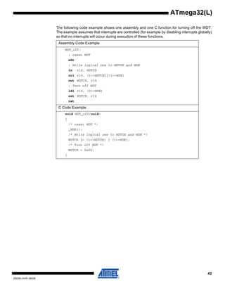 43
2503N–AVR–06/08
ATmega32(L)
The following code example shows one assembly and one C function for turning off the WDT.
The example assumes that interrupts are controlled (for example by disabling interrupts globally)
so that no interrupts will occur during execution of these functions.
Assembly Code Example
WDT_off:
; reset WDT
wdr
; Write logical one to WDTOE and WDE
in r16, WDTCR
ori r16, (1<<WDTOE)|(1<<WDE)
out WDTCR, r16
; Turn off WDT
ldi r16, (0<<WDE)
out WDTCR, r16
ret
C Code Example
void WDT_off(void)
{
/* reset WDT */
_WDR();
/* Write logical one to WDTOE and WDE */
WDTCR |= (1<<WDTOE) | (1<<WDE);
/* Turn off WDT */
WDTCR = 0x00;
}
 