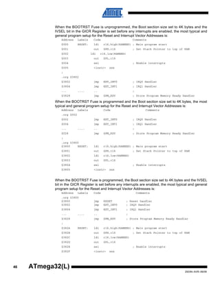 46
2503N–AVR–06/08
ATmega32(L)
When the BOOTRST Fuse is unprogrammed, the Boot section size set to 4K bytes and the
IVSEL bit in the GICR Register is set before any interrupts are enabled, the most typical and
general program setup for the Reset and Interrupt Vector Addresses is:
Address Labels Code Comments
$000 RESET: ldi r16,high(RAMEND) ; Main program start
$001 out SPH,r16 ; Set Stack Pointer to top of RAM
$002 ldi r16,low(RAMEND)
$003 out SPL,r16
$004 sei ; Enable interrupts
$005 <instr> xxx
;
.org $3802
$3802 jmp EXT_INT0 ; IRQ0 Handler
$3804 jmp EXT_INT1 ; IRQ1 Handler
... .... .. ;
$3828 jmp SPM_RDY ; Store Program Memory Ready Handler
When the BOOTRST Fuse is programmed and the Boot section size set to 4K bytes, the most
typical and general program setup for the Reset and Interrupt Vector Addresses is:
Address Labels Code Comments
.org $002
$002 jmp EXT_INT0 ; IRQ0 Handler
$004 jmp EXT_INT1 ; IRQ1 Handler
... .... .. ;
$028 jmp SPM_RDY ; Store Program Memory Ready Handler
;
.org $3800
$3800 RESET: ldi r16,high(RAMEND) ; Main program start
$3801 out SPH,r16 ; Set Stack Pointer to top of RAM
$3802 ldi r16,low(RAMEND)
$3803 out SPL,r16
$3804 sei ; Enable interrupts
$3805 <instr> xxx
When the BOOTRST Fuse is programmed, the Boot section size set to 4K bytes and the IVSEL
bit in the GICR Register is set before any interrupts are enabled, the most typical and general
program setup for the Reset and Interrupt Vector Addresses is:
Address Labels Code Comments
.org $3800
$3800 jmp RESET ; Reset handler
$3802 jmp EXT_INT0 ; IRQ0 Handler
$3804 jmp EXT_INT1 ; IRQ1 Handler
... .... .. ;
$3828 jmp SPM_RDY ; Store Program Memory Ready Handler
;
$382A RESET: ldi r16,high(RAMEND) ; Main program start
$382B out SPH,r16 ; Set Stack Pointer to top of RAM
$382C ldi r16,low(RAMEND)
$382D out SPL,r16
$382E sei ; Enable interrupts
$382F <instr> xxx
 