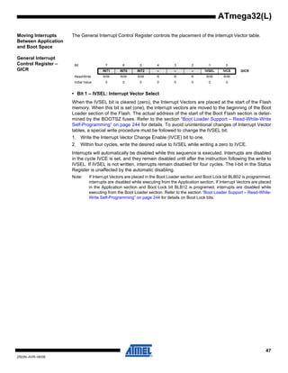 47
2503N–AVR–06/08
ATmega32(L)
Moving Interrupts
Between Application
and Boot Space
The General Interrupt Control Register controls the placement of the Interrupt Vector table.
General Interrupt
Control Register –
GICR
• Bit 1 – IVSEL: Interrupt Vector Select
When the IVSEL bit is cleared (zero), the Interrupt Vectors are placed at the start of the Flash
memory. When this bit is set (one), the interrupt vectors are moved to the beginning of the Boot
Loader section of the Flash. The actual address of the start of the Boot Flash section is deter-
mined by the BOOTSZ fuses. Refer to the section “Boot Loader Support – Read-While-Write
Self-Programming” on page 244 for details. To avoid unintentional changes of Interrupt Vector
tables, a special write procedure must be followed to change the IVSEL bit:
1. Write the Interrupt Vector Change Enable (IVCE) bit to one.
2. Within four cycles, write the desired value to IVSEL while writing a zero to IVCE.
Interrupts will automatically be disabled while this sequence is executed. Interrupts are disabled
in the cycle IVCE is set, and they remain disabled until after the instruction following the write to
IVSEL. If IVSEL is not written, interrupts remain disabled for four cycles. The I-bit in the Status
Register is unaffected by the automatic disabling.
Note: If Interrupt Vectors are placed in the Boot Loader section and Boot Lock bit BLB02 is programmed,
interrupts are disabled while executing from the Application section. If Interrupt Vectors are placed
in the Application section and Boot Lock bit BLB12 is programed, interrupts are disabled while
executing from the Boot Loader section. Refer to the section “Boot Loader Support – Read-While-
Write Self-Programming” on page 244 for details on Boot Lock bits.
Bit 7 6 5 4 3 2 1 0
INT1 INT0 INT2 – – – IVSEL IVCE GICR
Read/Write R/W R/W R/W R R R R/W R/W
Initial Value 0 0 0 0 0 0 0 0
 