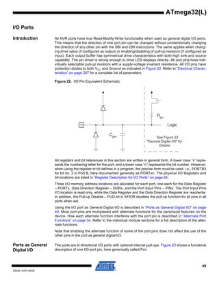 49
2503N–AVR–06/08
ATmega32(L)
I/O Ports
Introduction All AVR ports have true Read-Modify-Write functionality when used as general digital I/O ports.
This means that the direction of one port pin can be changed without unintentionally changing
the direction of any other pin with the SBI and CBI instructions. The same applies when chang-
ing drive value (if configured as output) or enabling/disabling of pull-up resistors (if configured as
input). Each output buffer has symmetrical drive characteristics with both high sink and source
capability. The pin driver is strong enough to drive LED displays directly. All port pins have indi-
vidually selectable pull-up resistors with a supply-voltage invariant resistance. All I/O pins have
protection diodes to both VCC and Ground as indicated in Figure 22. Refer to “Electrical Charac-
teristics” on page 287 for a complete list of parameters.
Figure 22. I/O Pin Equivalent Schematic
All registers and bit references in this section are written in general form. A lower case “x” repre-
sents the numbering letter for the port, and a lower case “n” represents the bit number. However,
when using the register or bit defines in a program, the precise form must be used. i.e., PORTB3
for bit no. 3 in Port B, here documented generally as PORTxn. The physical I/O Registers and
bit locations are listed in “Register Description for I/O Ports” on page 64.
Three I/O memory address locations are allocated for each port, one each for the Data Register
– PORTx, Data Direction Register – DDRx, and the Port Input Pins – PINx. The Port Input Pins
I/O location is read only, while the Data Register and the Data Direction Register are read/write.
In addition, the Pull-up Disable – PUD bit in SFIOR disables the pull-up function for all pins in all
ports when set.
Using the I/O port as General Digital I/O is described in “Ports as General Digital I/O” on page
49. Most port pins are multiplexed with alternate functions for the peripheral features on the
device. How each alternate function interferes with the port pin is described in “Alternate Port
Functions” on page 54. Refer to the individual module sections for a full description of the alter-
nate functions.
Note that enabling the alternate function of some of the port pins does not affect the use of the
other pins in the port as general digital I/O.
Ports as General
Digital I/O
The ports are bi-directional I/O ports with optional internal pull-ups. Figure 23 shows a functional
description of one I/O-port pin, here generically called Pxn.
Cpin
Logic
Rpu
See Figure 23
"General Digital I/O" for
Details
Pxn
 