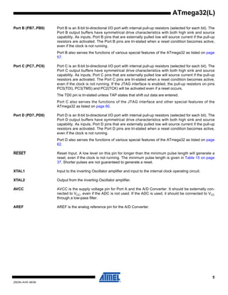5
2503N–AVR–06/08
ATmega32(L)
Port B (PB7..PB0) Port B is an 8-bit bi-directional I/O port with internal pull-up resistors (selected for each bit). The
Port B output buffers have symmetrical drive characteristics with both high sink and source
capability. As inputs, Port B pins that are externally pulled low will source current if the pull-up
resistors are activated. The Port B pins are tri-stated when a reset condition becomes active,
even if the clock is not running.
Port B also serves the functions of various special features of the ATmega32 as listed on page
57.
Port C (PC7..PC0) Port C is an 8-bit bi-directional I/O port with internal pull-up resistors (selected for each bit). The
Port C output buffers have symmetrical drive characteristics with both high sink and source
capability. As inputs, Port C pins that are externally pulled low will source current if the pull-up
resistors are activated. The Port C pins are tri-stated when a reset condition becomes active,
even if the clock is not running. If the JTAG interface is enabled, the pull-up resistors on pins
PC5(TDI), PC3(TMS) and PC2(TCK) will be activated even if a reset occurs.
The TD0 pin is tri-stated unless TAP states that shift out data are entered.
Port C also serves the functions of the JTAG interface and other special features of the
ATmega32 as listed on page 60.
Port D (PD7..PD0) Port D is an 8-bit bi-directional I/O port with internal pull-up resistors (selected for each bit). The
Port D output buffers have symmetrical drive characteristics with both high sink and source
capability. As inputs, Port D pins that are externally pulled low will source current if the pull-up
resistors are activated. The Port D pins are tri-stated when a reset condition becomes active,
even if the clock is not running.
Port D also serves the functions of various special features of the ATmega32 as listed on page
62.
RESET Reset Input. A low level on this pin for longer than the minimum pulse length will generate a
reset, even if the clock is not running. The minimum pulse length is given in Table 15 on page
37. Shorter pulses are not guaranteed to generate a reset.
XTAL1 Input to the inverting Oscillator amplifier and input to the internal clock operating circuit.
XTAL2 Output from the inverting Oscillator amplifier.
AVCC AVCC is the supply voltage pin for Port A and the A/D Converter. It should be externally con-
nected to VCC, even if the ADC is not used. If the ADC is used, it should be connected to VCC
through a low-pass filter.
AREF AREF is the analog reference pin for the A/D Converter.
 