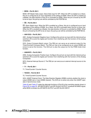 58
2503N–AVR–06/08
ATmega32(L)
• MOSI – Port B, Bit 5
MOSI: SPI Master Data output, Slave Data input for SPI. When the SPI is enabled as a Slave,
this pin is configured as an input regardless of the setting of DDB5. When the SPI is enabled as
a Master, the data direction of this pin is controlled by DDB5. When the pin is forced by the SPI
to be an input, the pull-up can still be controlled by the PORTB5 bit.
• SS – Port B, Bit 4
SS: Slave Select input. When the SPI is enabled as a Slave, this pin is configured as an input
regardless of the setting of DDB4. As a Slave, the SPI is activated when this pin is driven low.
When the SPI is enabled as a Master, the data direction of this pin is controlled by DDB4. When
the pin is forced by the SPI to be an input, the pull-up can still be controlled by the PORTB4 bit.
• AIN1/OC0 – Port B, Bit 3
AIN1, Analog Comparator Negative Input. Configure the port pin as input with the internal pull-up
switched off to avoid the digital port function from interfering with the function of the analog
comparator.
OC0, Output Compare Match output: The PB3 pin can serve as an external output for the
Timer/Counter0 Compare Match. The PB3 pin has to be configured as an output (DDB3 set
(one)) to serve this function. The OC0 pin is also the output pin for the PWM mode timer
function.
• AIN0/INT2 – Port B, Bit 2
AIN0, Analog Comparator Positive input. Configure the port pin as input with the internal pull-up
switched off to avoid the digital port function from interfering with the function of the Analog
Comparator.
INT2, External Interrupt Source 2: The PB2 pin can serve as an external interrupt source to the
MCU.
• T1 – Port B, Bit 1
T1, Timer/Counter1 Counter Source.
• T0/XCK – Port B, Bit 0
T0, Timer/Counter0 Counter Source.
XCK, USART External Clock. The Data Direction Register (DDB0) controls whether the clock is
output (DDB0 set) or input (DDB0 cleared). The XCK pin is active only when the USART oper-
ates in Synchronous mode.
Table 26 and Table 27 relate the alternate functions of Port B to the overriding signals shown in
Figure 26 on page 54. SPI MSTR INPUT and SPI SLAVE OUTPUT constitute the MISO signal,
while MOSI is divided into SPI MSTR OUTPUT and SPI SLAVE INPUT.
 