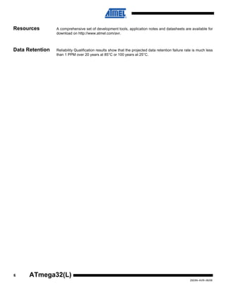 6
2503N–AVR–06/08
ATmega32(L)
Resources A comprehensive set of development tools, application notes and datasheets are available for
download on http://www.atmel.com/avr.
Note: 1.
Data Retention Reliability Qualification results show that the projected data retention failure rate is much less
than 1 PPM over 20 years at 85°C or 100 years at 25°C.
 