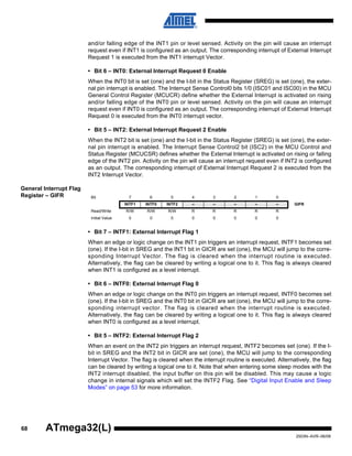 68
2503N–AVR–06/08
ATmega32(L)
and/or falling edge of the INT1 pin or level sensed. Activity on the pin will cause an interrupt
request even if INT1 is configured as an output. The corresponding interrupt of External Interrupt
Request 1 is executed from the INT1 interrupt Vector.
• Bit 6 – INT0: External Interrupt Request 0 Enable
When the INT0 bit is set (one) and the I-bit in the Status Register (SREG) is set (one), the exter-
nal pin interrupt is enabled. The Interrupt Sense Control0 bits 1/0 (ISC01 and ISC00) in the MCU
General Control Register (MCUCR) define whether the External Interrupt is activated on rising
and/or falling edge of the INT0 pin or level sensed. Activity on the pin will cause an interrupt
request even if INT0 is configured as an output. The corresponding interrupt of External Interrupt
Request 0 is executed from the INT0 interrupt vector.
• Bit 5 – INT2: External Interrupt Request 2 Enable
When the INT2 bit is set (one) and the I-bit in the Status Register (SREG) is set (one), the exter-
nal pin interrupt is enabled. The Interrupt Sense Control2 bit (ISC2) in the MCU Control and
Status Register (MCUCSR) defines whether the External Interrupt is activated on rising or falling
edge of the INT2 pin. Activity on the pin will cause an interrupt request even if INT2 is configured
as an output. The corresponding interrupt of External Interrupt Request 2 is executed from the
INT2 Interrupt Vector.
General Interrupt Flag
Register – GIFR
• Bit 7 – INTF1: External Interrupt Flag 1
When an edge or logic change on the INT1 pin triggers an interrupt request, INTF1 becomes set
(one). If the I-bit in SREG and the INT1 bit in GICR are set (one), the MCU will jump to the corre-
sponding Interrupt Vector. The flag is cleared when the interrupt routine is executed.
Alternatively, the flag can be cleared by writing a logical one to it. This flag is always cleared
when INT1 is configured as a level interrupt.
• Bit 6 – INTF0: External Interrupt Flag 0
When an edge or logic change on the INT0 pin triggers an interrupt request, INTF0 becomes set
(one). If the I-bit in SREG and the INT0 bit in GICR are set (one), the MCU will jump to the corre-
sponding interrupt vector. The flag is cleared when the interrupt routine is executed.
Alternatively, the flag can be cleared by writing a logical one to it. This flag is always cleared
when INT0 is configured as a level interrupt.
• Bit 5 – INTF2: External Interrupt Flag 2
When an event on the INT2 pin triggers an interrupt request, INTF2 becomes set (one). If the I-
bit in SREG and the INT2 bit in GICR are set (one), the MCU will jump to the corresponding
Interrupt Vector. The flag is cleared when the interrupt routine is executed. Alternatively, the flag
can be cleared by writing a logical one to it. Note that when entering some sleep modes with the
INT2 interrupt disabled, the input buffer on this pin will be disabled. This may cause a logic
change in internal signals which will set the INTF2 Flag. See “Digital Input Enable and Sleep
Modes” on page 53 for more information.
Bit 7 6 5 4 3 2 1 0
INTF1 INTF0 INTF2 – – – – – GIFR
Read/Write R/W R/W R/W R R R R R
Initial Value 0 0 0 0 0 0 0 0
 