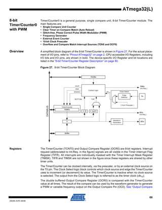 69
2503N–AVR–06/08
ATmega32(L)
8-bit
Timer/Counter0
with PWM
Timer/Counter0 is a general purpose, single compare unit, 8-bit Timer/Counter module. The
main features are:
• Single Compare Unit Counter
• Clear Timer on Compare Match (Auto Reload)
• Glitch-free, Phase Correct Pulse Width Modulator (PWM)
• Frequency Generator
• External Event Counter
• 10-bit Clock Prescaler
• Overflow and Compare Match Interrupt Sources (TOV0 and OCF0)
Overview A simplified block diagram of the 8-bit Timer/Counter is shown in Figure 27. For the actual place-
ment of I/O pins, refer to “Pinout ATmega32” on page 2. CPU accessible I/O Registers, including
I/O bits and I/O pins, are shown in bold. The device-specific I/O Register and bit locations are
listed in the “8-bit Timer/Counter Register Description” on page 80.
Figure 27. 8-bit Timer/Counter Block Diagram
Registers The Timer/Counter (TCNT0) and Output Compare Register (OCR0) are 8-bit registers. Interrupt
request (abbreviated to Int.Req. in the figure) signals are all visible in the Timer Interrupt Flag
Register (TIFR). All interrupts are individually masked with the Timer Interrupt Mask Register
(TIMSK). TIFR and TIMSK are not shown in the figure since these registers are shared by other
timer units.
The Timer/Counter can be clocked internally, via the prescaler, or by an external clock source on
the T0 pin. The Clock Select logic block controls which clock source and edge the Timer/Counter
uses to increment (or decrement) its value. The Timer/Counter is inactive when no clock source
is selected. The output from the Clock Select logic is referred to as the timer clock (clkT0).
The double buffered Output Compare Register (OCR0) is compared with the Timer/Counter
value at all times. The result of the compare can be used by the waveform generator to generate
a PWM or variable frequency output on the Output Compare Pin (OC0). See “Output Compare
Timer/Counter
DATABUS
=
TCNTn
Waveform
Generation
OCn
= 0
Control Logic
= 0xFF
BOTTOM
count
clear
direction
TOVn
(Int.Req.)
OCRn
TCCRn
Clock Select
Tn
Edge
Detector
( From Prescaler )
clkTn
TOP
OCn
(Int.Req.)
 