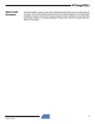 7
2503N–AVR–06/08
ATmega32(L)
About Code
Examples
This documentation contains simple code examples that briefly show how to use various parts of
the device. These code examples assume that the part specific header file is included before
compilation. Be aware that not all C Compiler vendors include bit definitions in the header files
and interrupt handling in C is compiler dependent. Please confirm with the C Compiler documen-
tation for more details.
 