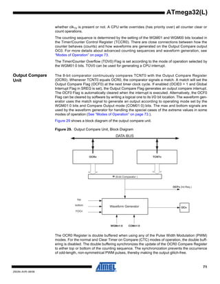 71
2503N–AVR–06/08
ATmega32(L)
whether clkT0 is present or not. A CPU write overrides (has priority over) all counter clear or
count operations.
The counting sequence is determined by the setting of the WGM01 and WGM00 bits located in
the Timer/Counter Control Register (TCCR0). There are close connections between how the
counter behaves (counts) and how waveforms are generated on the Output Compare output
OC0. For more details about advanced counting sequences and waveform generation, see
“Modes of Operation” on page 73.
The Timer/Counter Overflow (TOV0) Flag is set according to the mode of operation selected by
the WGM01:0 bits. TOV0 can be used for generating a CPU interrupt.
Output Compare
Unit
The 8-bit comparator continuously compares TCNT0 with the Output Compare Register
(OCR0). Whenever TCNT0 equals OCR0, the comparator signals a match. A match will set the
Output Compare Flag (OCF0) at the next timer clock cycle. If enabled (OCIE0 = 1 and Global
Interrupt Flag in SREG is set), the Output Compare Flag generates an output compare interrupt.
The OCF0 Flag is automatically cleared when the interrupt is executed. Alternatively, the OCF0
Flag can be cleared by software by writing a logical one to its I/O bit location. The waveform gen-
erator uses the match signal to generate an output according to operating mode set by the
WGM01:0 bits and Compare Output mode (COM01:0) bits. The max and bottom signals are
used by the waveform generator for handling the special cases of the extreme values in some
modes of operation (See “Modes of Operation” on page 73.).
Figure 29 shows a block diagram of the output compare unit.
Figure 29. Output Compare Unit, Block Diagram
The OCR0 Register is double buffered when using any of the Pulse Width Modulation (PWM)
modes. For the normal and Clear Timer on Compare (CTC) modes of operation, the double buff-
ering is disabled. The double buffering synchronizes the update of the OCR0 Compare Register
to either top or bottom of the counting sequence. The synchronization prevents the occurrence
of odd-length, non-symmetrical PWM pulses, thereby making the output glitch-free.
OCFn (Int.Req.)
= (8-bit Comparator )
OCRn
OCn
DATA BUS
TCNTn
WGMn1:0
Waveform Generator
top
FOCn
COMn1:0
bottom
 