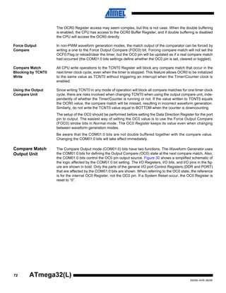 72
2503N–AVR–06/08
ATmega32(L)
The OCR0 Register access may seem complex, but this is not case. When the double buffering
is enabled, the CPU has access to the OCR0 Buffer Register, and if double buffering is disabled
the CPU will access the OCR0 directly.
Force Output
Compare
In non-PWM waveform generation modes, the match output of the comparator can be forced by
writing a one to the Force Output Compare (FOC0) bit. Forcing compare match will not set the
OCF0 Flag or reload/clear the timer, but the OC0 pin will be updated as if a real compare match
had occurred (the COM01:0 bits settings define whether the OC0 pin is set, cleared or toggled).
Compare Match
Blocking by TCNT0
Write
All CPU write operations to the TCNT0 Register will block any compare match that occur in the
next timer clock cycle, even when the timer is stopped. This feature allows OCR0 to be initialized
to the same value as TCNT0 without triggering an interrupt when the Timer/Counter clock is
enabled.
Using the Output
Compare Unit
Since writing TCNT0 in any mode of operation will block all compare matches for one timer clock
cycle, there are risks involved when changing TCNT0 when using the output compare unit, inde-
pendently of whether the Timer/Counter is running or not. If the value written to TCNT0 equals
the OCR0 value, the compare match will be missed, resulting in incorrect waveform generation.
Similarly, do not write the TCNT0 value equal to BOTTOM when the counter is downcounting.
The setup of the OC0 should be performed before setting the Data Direction Register for the port
pin to output. The easiest way of setting the OC0 value is to use the Force Output Compare
(FOC0) strobe bits in Normal mode. The OC0 Register keeps its value even when changing
between waveform generation modes.
Be aware that the COM01:0 bits are not double buffered together with the compare value.
Changing the COM01:0 bits will take effect immediately.
Compare Match
Output Unit
The Compare Output mode (COM01:0) bits have two functions. The Waveform Generator uses
the COM01:0 bits for defining the Output Compare (OC0) state at the next compare match. Also,
the COM01:0 bits control the OC0 pin output source. Figure 30 shows a simplified schematic of
the logic affected by the COM01:0 bit setting. The I/O Registers, I/O bits, and I/O pins in the fig-
ure are shown in bold. Only the parts of the general I/O port Control Registers (DDR and PORT)
that are affected by the COM01:0 bits are shown. When referring to the OC0 state, the reference
is for the internal OC0 Register, not the OC0 pin. If a System Reset occur, the OC0 Register is
reset to “0”.
 