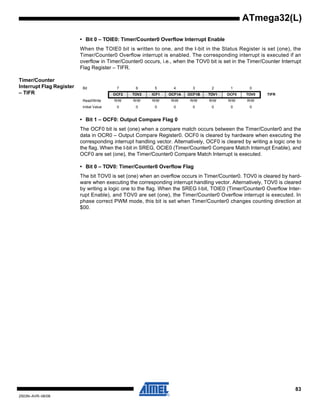 83
2503N–AVR–06/08
ATmega32(L)
• Bit 0 – TOIE0: Timer/Counter0 Overflow Interrupt Enable
When the TOIE0 bit is written to one, and the I-bit in the Status Register is set (one), the
Timer/Counter0 Overflow interrupt is enabled. The corresponding interrupt is executed if an
overflow in Timer/Counter0 occurs, i.e., when the TOV0 bit is set in the Timer/Counter Interrupt
Flag Register – TIFR.
Timer/Counter
Interrupt Flag Register
– TIFR
• Bit 1 – OCF0: Output Compare Flag 0
The OCF0 bit is set (one) when a compare match occurs between the Timer/Counter0 and the
data in OCR0 – Output Compare Register0. OCF0 is cleared by hardware when executing the
corresponding interrupt handling vector. Alternatively, OCF0 is cleared by writing a logic one to
the flag. When the I-bit in SREG, OCIE0 (Timer/Counter0 Compare Match Interrupt Enable), and
OCF0 are set (one), the Timer/Counter0 Compare Match Interrupt is executed.
• Bit 0 – TOV0: Timer/Counter0 Overflow Flag
The bit TOV0 is set (one) when an overflow occurs in Timer/Counter0. TOV0 is cleared by hard-
ware when executing the corresponding interrupt handling vector. Alternatively, TOV0 is cleared
by writing a logic one to the flag. When the SREG I-bit, TOIE0 (Timer/Counter0 Overflow Inter-
rupt Enable), and TOV0 are set (one), the Timer/Counter0 Overflow interrupt is executed. In
phase correct PWM mode, this bit is set when Timer/Counter0 changes counting direction at
$00.
Bit 7 6 5 4 3 2 1 0
OCF2 TOV2 ICF1 OCF1A OCF1B TOV1 OCF0 TOV0 TIFR
Read/Write R/W R/W R/W R/W R/W R/W R/W R/W
Initial Value 0 0 0 0 0 0 0 0
 