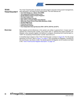 86
2503N–AVR–06/08
ATmega32(L)
16-bit
Timer/Counter1
The 16-bit Timer/Counter unit allows accurate program execution timing (event management),
wave generation, and signal timing measurement. The main features are:
• True 16-bit Design (i.e., Allows 16-bit PWM)
• Two Independent Output Compare Units
• Double Buffered Output Compare Registers
• One Input Capture Unit
• Input Capture Noise Canceler
• Clear Timer on Compare Match (Auto Reload)
• Glitch-free, Phase Correct Pulse Width Modulator (PWM)
• Variable PWM Period
• Frequency Generator
• External Event Counter
• Four Independent Interrupt Sources (TOV1, OCF1A, OCF1B, and ICF1)
Overview Most register and bit references in this section are written in general form. A lower case "n"
replaces the Timer/Counter number, and a lower case "x" replaces the output compare unit.
However, when using the register or bit defines in a program, the precise form must be used i.e.,
TCNT1 for accessing Timer/Counter1 counter value and so on.
A simplified block diagram of the 16-bit Timer/Counter is shown in Figure 40. For the actual
placement of I/O pins, refer to Figure 1 on page 2. CPU accessible I/O Registers, including I/O
bits and I/O pins, are shown in bold. The device-specific I/O Register and bit locations are listed
in the “16-bit Timer/Counter Register Description” on page 107.
 