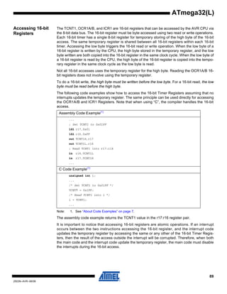 89
2503N–AVR–06/08
ATmega32(L)
Accessing 16-bit
Registers
The TCNT1, OCR1A/B, and ICR1 are 16-bit registers that can be accessed by the AVR CPU via
the 8-bit data bus. The 16-bit register must be byte accessed using two read or write operations.
Each 16-bit timer has a single 8-bit register for temporary storing of the high byte of the 16-bit
access. The same temporary register is shared between all 16-bit registers within each 16-bit
timer. Accessing the low byte triggers the 16-bit read or write operation. When the low byte of a
16-bit register is written by the CPU, the high byte stored in the temporary register, and the low
byte written are both copied into the 16-bit register in the same clock cycle. When the low byte of
a 16-bit register is read by the CPU, the high byte of the 16-bit register is copied into the tempo-
rary register in the same clock cycle as the low byte is read.
Not all 16-bit accesses uses the temporary register for the high byte. Reading the OCR1A/B 16-
bit registers does not involve using the temporary register.
To do a 16-bit write, the high byte must be written before the low byte. For a 16-bit read, the low
byte must be read before the high byte.
The following code examples show how to access the 16-bit Timer Registers assuming that no
interrupts updates the temporary register. The same principle can be used directly for accessing
the OCR1A/B and ICR1 Registers. Note that when using “C”, the compiler handles the 16-bit
access.
Note: 1. See “About Code Examples” on page 7.
The assembly code example returns the TCNT1 value in the r17:r16 register pair.
It is important to notice that accessing 16-bit registers are atomic operations. If an interrupt
occurs between the two instructions accessing the 16-bit register, and the interrupt code
updates the temporary register by accessing the same or any other of the 16-bit Timer Regis-
ters, then the result of the access outside the interrupt will be corrupted. Therefore, when both
the main code and the interrupt code update the temporary register, the main code must disable
the interrupts during the 16-bit access.
Assembly Code Example(1)
...
; Set TCNT1 to 0x01FF
ldi r17,0x01
ldi r16,0xFF
out TCNT1H,r17
out TCNT1L,r16
; Read TCNT1 into r17:r16
in r16,TCNT1L
in r17,TCNT1H
...
C Code Example(1)
unsigned int i;
...
/* Set TCNT1 to 0x01FF */
TCNT1 = 0x1FF;
/* Read TCNT1 into i */
i = TCNT1;
...
 