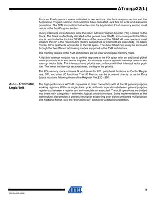 9
2503N–AVR–06/08
ATmega32(L)
Program Flash memory space is divided in two sections, the Boot program section and the
Application Program section. Both sections have dedicated Lock bits for write and read/write
protection. The SPM instruction that writes into the Application Flash memory section must
reside in the Boot Program section.
During interrupts and subroutine calls, the return address Program Counter (PC) is stored on the
Stack. The Stack is effectively allocated in the general data SRAM, and consequently the Stack
size is only limited by the total SRAM size and the usage of the SRAM. All user programs must
initialize the SP in the reset routine (before subroutines or interrupts are executed). The Stack
Pointer SP is read/write accessible in the I/O space. The data SRAM can easily be accessed
through the five different addressing modes supported in the AVR architecture.
The memory spaces in the AVR architecture are all linear and regular memory maps.
A flexible interrupt module has its control registers in the I/O space with an additional global
interrupt enable bit in the Status Register. All interrupts have a separate interrupt vector in the
interrupt vector table. The interrupts have priority in accordance with their interrupt vector posi-
tion. The lower the interrupt vector address, the higher the priority.
The I/O memory space contains 64 addresses for CPU peripheral functions as Control Regis-
ters, SPI, and other I/O functions. The I/O Memory can be accessed directly, or as the Data
Space locations following those of the Register File, $20 - $5F.
ALU – Arithmetic
Logic Unit
The high-performance AVR ALU operates in direct connection with all the 32 general purpose
working registers. Within a single clock cycle, arithmetic operations between general purpose
registers or between a register and an immediate are executed. The ALU operations are divided
into three main categories – arithmetic, logical, and bit-functions. Some implementations of the
architecture also provide a powerful multiplier supporting both signed/unsigned multiplication
and fractional format. See the “Instruction Set” section for a detailed description.
 