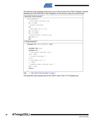 90
2503N–AVR–06/08
ATmega32(L)
The following code examples show how to do an atomic read of the TCNT1 Register contents.
Reading any of the OCR1A/B or ICR1 Registers can be done by using the same principle.
Note: 1. See “About Code Examples” on page 7.
The assembly code example returns the TCNT1 value in the r17:r16 register pair.
Assembly Code Example(1)
TIM16_ReadTCNT1:
; Save global interrupt flag
in r18,SREG
; Disable interrupts
cli
; Read TCNT1 into r17:r16
in r16,TCNT1L
in r17,TCNT1H
; Restore global interrupt flag
out SREG,r18
ret
C Code Example(1)
unsigned int TIM16_ReadTCNT1( void )
{
unsigned char sreg;
unsigned int i;
/* Save global interrupt flag */
sreg = SREG;
/* Disable interrupts */
_CLI();
/* Read TCNT1 into i */
i = TCNT1;
/* Restore global interrupt flag */
SREG = sreg;
return i;
}
 