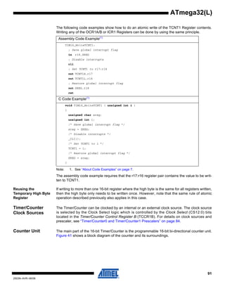 91
2503N–AVR–06/08
ATmega32(L)
The following code examples show how to do an atomic write of the TCNT1 Register contents.
Writing any of the OCR1A/B or ICR1 Registers can be done by using the same principle.
Note: 1. See “About Code Examples” on page 7.
The assembly code example requires that the r17:r16 register pair contains the value to be writ-
ten to TCNT1.
Reusing the
Temporary High Byte
Register
If writing to more than one 16-bit register where the high byte is the same for all registers written,
then the high byte only needs to be written once. However, note that the same rule of atomic
operation described previously also applies in this case.
Timer/Counter
Clock Sources
The Timer/Counter can be clocked by an internal or an external clock source. The clock source
is selected by the Clock Select logic which is controlled by the Clock Select (CS12:0) bits
located in the Timer/Counter Control Register B (TCCR1B). For details on clock sources and
prescaler, see “Timer/Counter0 and Timer/Counter1 Prescalers” on page 84.
Counter Unit The main part of the 16-bit Timer/Counter is the programmable 16-bit bi-directional counter unit.
Figure 41 shows a block diagram of the counter and its surroundings.
Assembly Code Example(1)
TIM16_WriteTCNT1:
; Save global interrupt flag
in r18,SREG
; Disable interrupts
cli
; Set TCNT1 to r17:r16
out TCNT1H,r17
out TCNT1L,r16
; Restore global interrupt flag
out SREG,r18
ret
C Code Example(1)
void TIM16_WriteTCNT1 ( unsigned int i )
{
unsigned char sreg;
unsigned int i;
/* Save global interrupt flag */
sreg = SREG;
/* Disable interrupts */
_CLI();
/* Set TCNT1 to i */
TCNT1 = i;
/* Restore global interrupt flag */
SREG = sreg;
}
 