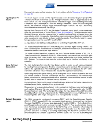 94
2503N–AVR–06/08
ATmega32(L)
For more information on how to access the 16-bit registers refer to “Accessing 16-bit Registers”
on page 89.
Input Capture Pin
Source
The main trigger source for the Input Capture unit is the Input Capture pin (ICP1).
Timer/Counter1 can alternatively use the Analog Comparator output as trigger source for the
Input Capture unit. The Analog Comparator is selected as trigger source by setting the Analog
Comparator Input Capture (ACIC) bit in the Analog Comparator Control and Status Register
(ACSR). Be aware that changing trigger source can trigger a capture. The Input Capture Flag
must therefore be cleared after the change.
Both the Input Capture pin (ICP1) and the Analog Comparator output (ACO) inputs are sampled
using the same technique as for the T1 pin (Figure 38 on page 84). The edge detector is also
identical. However, when the noise canceler is enabled, additional logic is inserted before the
edge detector, which increases the delay by four system clock cycles. Note that the input of the
noise canceler and edge detector is always enabled unless the Timer/Counter is set in a wave-
form generation mode that uses ICR1 to define TOP.
An Input Capture can be triggered by software by controlling the port of the ICP1 pin.
Noise Canceler The noise canceler improves noise immunity by using a simple digital filtering scheme. The
noise canceler input is monitored over four samples, and all four must be equal for changing the
output that in turn is used by the edge detector.
The noise canceler is enabled by setting the Input Capture Noise Canceler (ICNC1) bit in
Timer/Counter Control Register B (TCCR1B). When enabled the noise canceler introduces addi-
tional four system clock cycles of delay from a change applied to the input, to the update of the
ICR1 Register. The noise canceler uses the system clock and is therefore not affected by the
prescaler.
Using the Input
Capture Unit
The main challenge when using the Input Capture unit is to assign enough processor capacity
for handling the incoming events. The time between two events is critical. If the processor has
not read the captured value in the ICR1 Register before the next event occurs, the ICR1 will be
overwritten with a new value. In this case the result of the capture will be incorrect.
When using the Input Capture interrupt, the ICR1 Register should be read as early in the inter-
rupt handler routine as possible. Even though the Input Capture interrupt has relatively high
priority, the maximum interrupt response time is dependent on the maximum number of clock
cycles it takes to handle any of the other interrupt requests.
Using the Input Capture unit in any mode of operation when the TOP value (resolution) is
actively changed during operation, is not recommended.
Measurement of an external signal’s duty cycle requires that the trigger edge is changed after
each capture. Changing the edge sensing must be done as early as possible after the ICR1
Register has been read. After a change of the edge, the Input Capture Flag (ICF1) must be
cleared by software (writing a logical one to the I/O bit location). For measuring frequency only,
the clearing of the ICF1 Flag is not required (if an interrupt handler is used).
Output Compare
Units
The 16-bit comparator continuously compares TCNT1 with the Output Compare Register
(OCR1x). If TCNT equals OCR1x the comparator signals a match. A match will set the Output
Compare Flag (OCF1x) at the next timer clock cycle. If enabled (OCIE1x = 1), the Output Com-
pare Flag generates an output compare interrupt. The OCF1x Flag is automatically cleared
when the interrupt is executed. Alternatively the OCF1x Flag can be cleared by software by writ-
ing a logical one to its I/O bit location. The Waveform Generator uses the match signal to
generate an output according to operating mode set by the Waveform Generation mode
(WGM13:0) bits and Compare Output mode (COM1x1:0) bits. The TOP and BOTTOM signals
 