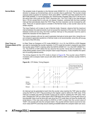 98
2503N–AVR–06/08
ATmega32(L)
Normal Mode The simplest mode of operation is the Normal mode (WGM13:0 = 0). In this mode the counting
direction is always up (incrementing), and no counter clear is performed. The counter simply
overruns when it passes its maximum 16-bit value (MAX = 0xFFFF) and then restarts from the
BOTTOM (0x0000). In normal operation the Timer/Counter Overflow Flag (TOV1) will be set in
the same timer clock cycle as the TCNT1 becomes zero. The TOV1 Flag in this case behaves
like a 17th bit, except that it is only set, not cleared. However, combined with the timer overflow
interrupt that automatically clears the TOV1 Flag, the timer resolution can be increased by soft-
ware. There are no special cases to consider in the Normal mode, a new counter value can be
written anytime.
The Input Capture unit is easy to use in Normal mode. However, observe that the maximum
interval between the external events must not exceed the resolution of the counter. If the interval
between events are too long, the timer overflow interrupt or the prescaler must be used to
extend the resolution for the capture unit.
The output compare units can be used to generate interrupts at some given time. Using the out-
put compare to generate waveforms in Normal mode is not recommended, since this will occupy
too much of the CPU time.
Clear Timer on
Compare Match (CTC)
Mode
In Clear Timer on Compare or CTC mode (WGM13:0 = 4 or 12), the OCR1A or ICR1 Register
are used to manipulate the counter resolution. In CTC mode the counter is cleared to zero when
the counter value (TCNT1) matches either the OCR1A (WGM13:0 = 4) or the ICR1 (WGM13:0 =
12). The OCR1A or ICR1 define the top value for the counter, hence also its resolution. This
mode allows greater control of the compare match output frequency. It also simplifies the opera-
tion of counting external events.
The timing diagram for the CTC mode is shown in Figure 45. The counter value (TCNT1)
increases until a compare match occurs with either OCR1A or ICR1, and then counter (TCNT1)
is cleared.
Figure 45. CTC Mode, Timing Diagram
An interrupt can be generated at each time the counter value reaches the TOP value by either
using the OCF1A or ICF1 Flag according to the register used to define the TOP value. If the
interrupt is enabled, the interrupt handler routine can be used for updating the TOP value. How-
ever, changing the TOP to a value close to BOTTOM when the counter is running with none or a
low prescaler value must be done with care since the CTC mode does not have the double buff-
ering feature. If the new value written to OCR1A or ICR1 is lower than the current value of
TCNT1, the counter will miss the compare match. The counter will then have to count to its max-
imum value (0xFFFF) and wrap around starting at 0x0000 before the compare match can occur.
TCNTn
OCnA
(Toggle)
OCnA Interrupt Flag Set
or ICFn Interrupt Flag Set
(Interrupt on TOP)
1 4Period 2 3
(COMnA1:0 = 1)
 
