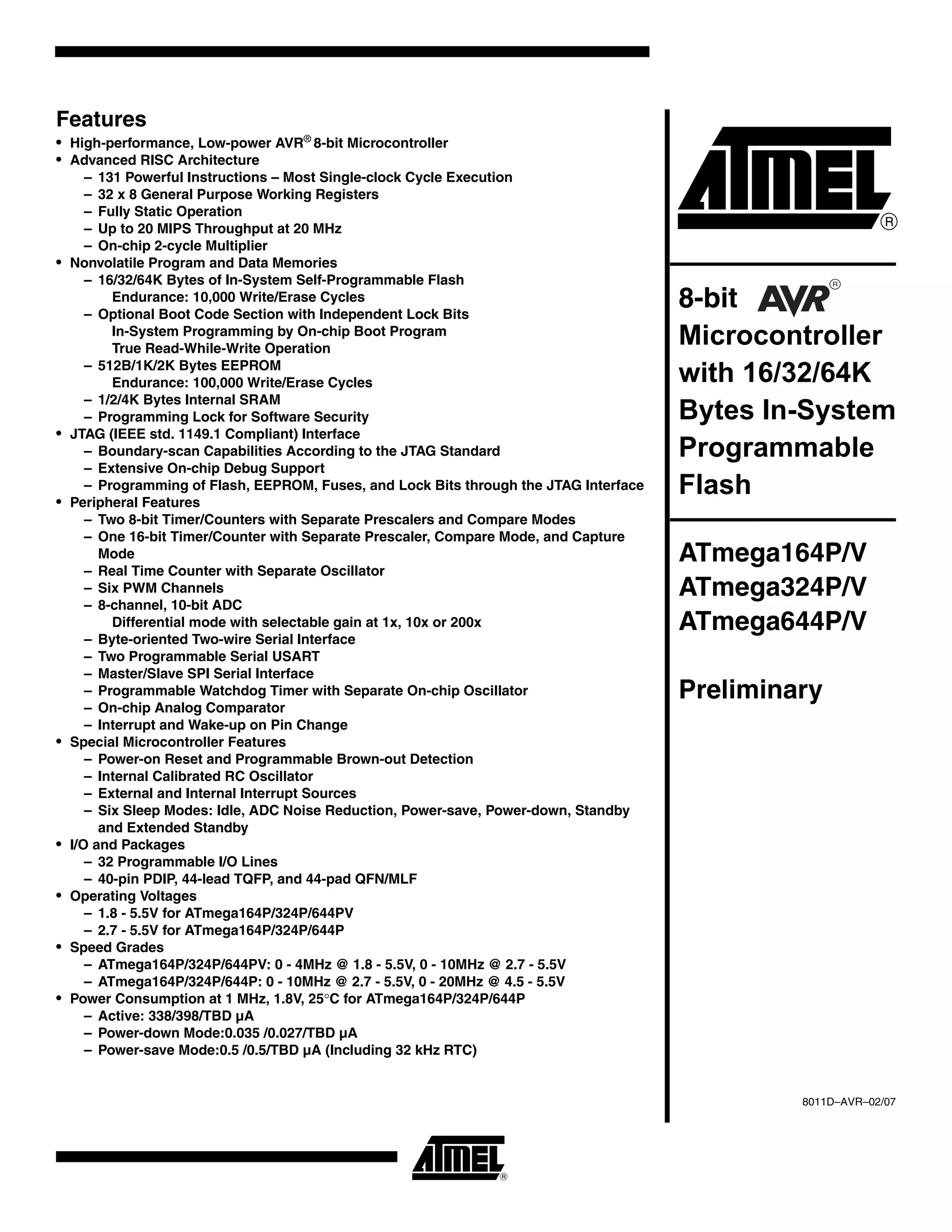 Features
• High-performance, Low-power AVR®
8-bit Microcontroller
• Advanced RISC Architecture
– 131 Powerful Instructions – Most Single-clock Cycle Execution
– 32 x 8 General Purpose Working Registers
– Fully Static Operation
– Up to 20 MIPS Throughput at 20 MHz
– On-chip 2-cycle Multiplier
• Nonvolatile Program and Data Memories
– 16/32/64K Bytes of In-System Self-Programmable Flash
Endurance: 10,000 Write/Erase Cycles
– Optional Boot Code Section with Independent Lock Bits
In-System Programming by On-chip Boot Program
True Read-While-Write Operation
– 512B/1K/2K Bytes EEPROM
Endurance: 100,000 Write/Erase Cycles
– 1/2/4K Bytes Internal SRAM
– Programming Lock for Software Security
• JTAG (IEEE std. 1149.1 Compliant) Interface
– Boundary-scan Capabilities According to the JTAG Standard
– Extensive On-chip Debug Support
– Programming of Flash, EEPROM, Fuses, and Lock Bits through the JTAG Interface
• Peripheral Features
– Two 8-bit Timer/Counters with Separate Prescalers and Compare Modes
– One 16-bit Timer/Counter with Separate Prescaler, Compare Mode, and Capture
Mode
– Real Time Counter with Separate Oscillator
– Six PWM Channels
– 8-channel, 10-bit ADC
Differential mode with selectable gain at 1x, 10x or 200x
– Byte-oriented Two-wire Serial Interface
– Two Programmable Serial USART
– Master/Slave SPI Serial Interface
– Programmable Watchdog Timer with Separate On-chip Oscillator
– On-chip Analog Comparator
– Interrupt and Wake-up on Pin Change
• Special Microcontroller Features
– Power-on Reset and Programmable Brown-out Detection
– Internal Calibrated RC Oscillator
– External and Internal Interrupt Sources
– Six Sleep Modes: Idle, ADC Noise Reduction, Power-save, Power-down, Standby
and Extended Standby
• I/O and Packages
– 32 Programmable I/O Lines
– 40-pin PDIP, 44-lead TQFP, and 44-pad QFN/MLF
• Operating Voltages
– 1.8 - 5.5V for ATmega164P/324P/644PV
– 2.7 - 5.5V for ATmega164P/324P/644P
• Speed Grades
– ATmega164P/324P/644PV: 0 - 4MHz @ 1.8 - 5.5V, 0 - 10MHz @ 2.7 - 5.5V
– ATmega164P/324P/644P: 0 - 10MHz @ 2.7 - 5.5V, 0 - 20MHz @ 4.5 - 5.5V
• Power Consumption at 1 MHz, 1.8V, 25°C for ATmega164P/324P/644P
– Active: 338/398/TBD µA
– Power-down Mode:0.035 /0.027/TBD µA
– Power-save Mode:0.5 /0.5/TBD µA (Including 32 kHz RTC)
8-bit
Microcontroller
with 16/32/64K
Bytes In-System
Programmable
Flash
ATmega164P/V
ATmega324P/V
ATmega644P/V
Preliminary
8011D–AVR–02/07
 