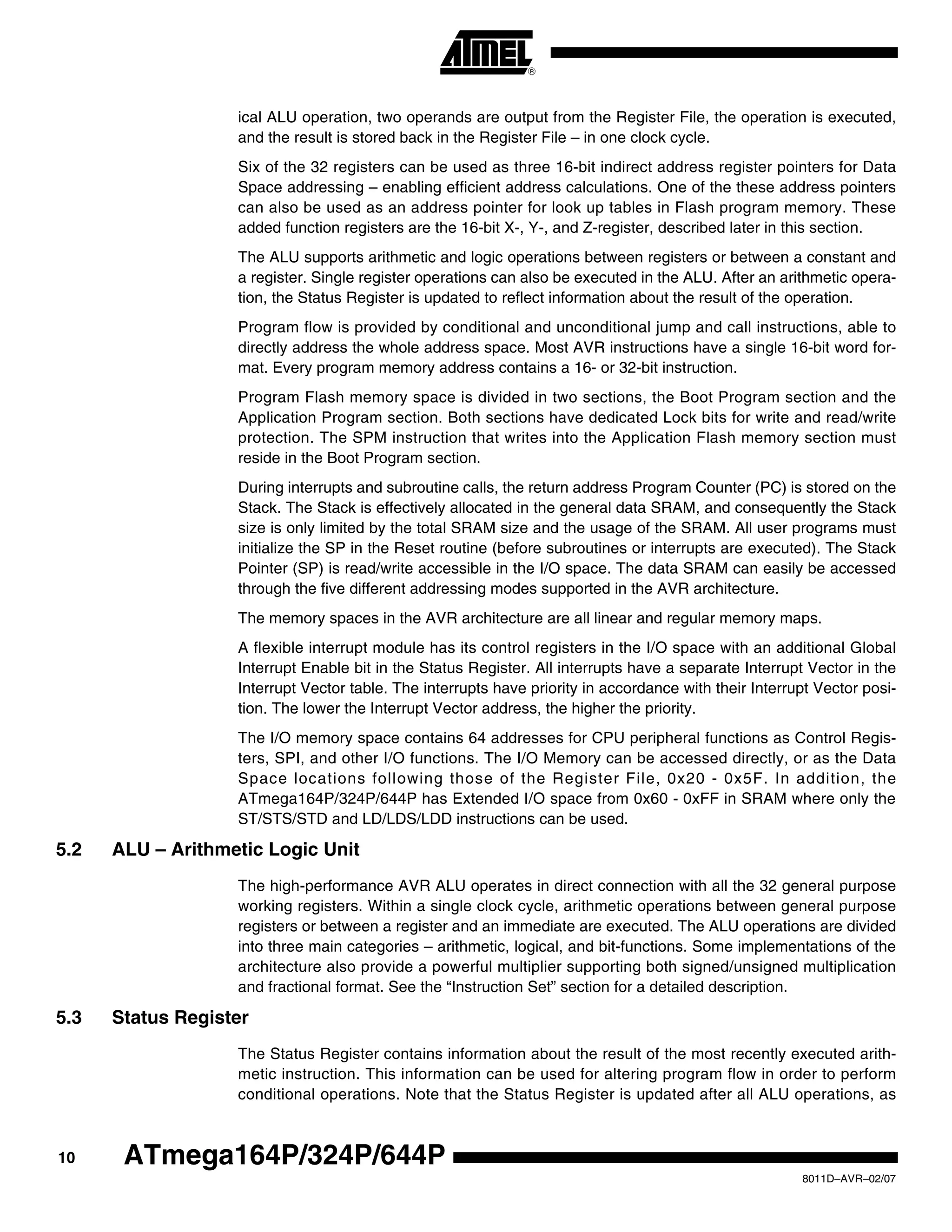 10
8011D–AVR–02/07
ATmega164P/324P/644P
ical ALU operation, two operands are output from the Register File, the operation is executed,
and the result is stored back in the Register File – in one clock cycle.
Six of the 32 registers can be used as three 16-bit indirect address register pointers for Data
Space addressing – enabling efficient address calculations. One of the these address pointers
can also be used as an address pointer for look up tables in Flash program memory. These
added function registers are the 16-bit X-, Y-, and Z-register, described later in this section.
The ALU supports arithmetic and logic operations between registers or between a constant and
a register. Single register operations can also be executed in the ALU. After an arithmetic opera-
tion, the Status Register is updated to reflect information about the result of the operation.
Program flow is provided by conditional and unconditional jump and call instructions, able to
directly address the whole address space. Most AVR instructions have a single 16-bit word for-
mat. Every program memory address contains a 16- or 32-bit instruction.
Program Flash memory space is divided in two sections, the Boot Program section and the
Application Program section. Both sections have dedicated Lock bits for write and read/write
protection. The SPM instruction that writes into the Application Flash memory section must
reside in the Boot Program section.
During interrupts and subroutine calls, the return address Program Counter (PC) is stored on the
Stack. The Stack is effectively allocated in the general data SRAM, and consequently the Stack
size is only limited by the total SRAM size and the usage of the SRAM. All user programs must
initialize the SP in the Reset routine (before subroutines or interrupts are executed). The Stack
Pointer (SP) is read/write accessible in the I/O space. The data SRAM can easily be accessed
through the five different addressing modes supported in the AVR architecture.
The memory spaces in the AVR architecture are all linear and regular memory maps.
A flexible interrupt module has its control registers in the I/O space with an additional Global
Interrupt Enable bit in the Status Register. All interrupts have a separate Interrupt Vector in the
Interrupt Vector table. The interrupts have priority in accordance with their Interrupt Vector posi-
tion. The lower the Interrupt Vector address, the higher the priority.
The I/O memory space contains 64 addresses for CPU peripheral functions as Control Regis-
ters, SPI, and other I/O functions. The I/O Memory can be accessed directly, or as the Data
Space locations following those of the Register File, 0x20 - 0x5F. In addition, the
ATmega164P/324P/644P has Extended I/O space from 0x60 - 0xFF in SRAM where only the
ST/STS/STD and LD/LDS/LDD instructions can be used.
5.2 ALU – Arithmetic Logic Unit
The high-performance AVR ALU operates in direct connection with all the 32 general purpose
working registers. Within a single clock cycle, arithmetic operations between general purpose
registers or between a register and an immediate are executed. The ALU operations are divided
into three main categories – arithmetic, logical, and bit-functions. Some implementations of the
architecture also provide a powerful multiplier supporting both signed/unsigned multiplication
and fractional format. See the “Instruction Set” section for a detailed description.
5.3 Status Register
The Status Register contains information about the result of the most recently executed arith-
metic instruction. This information can be used for altering program flow in order to perform
conditional operations. Note that the Status Register is updated after all ALU operations, as
 