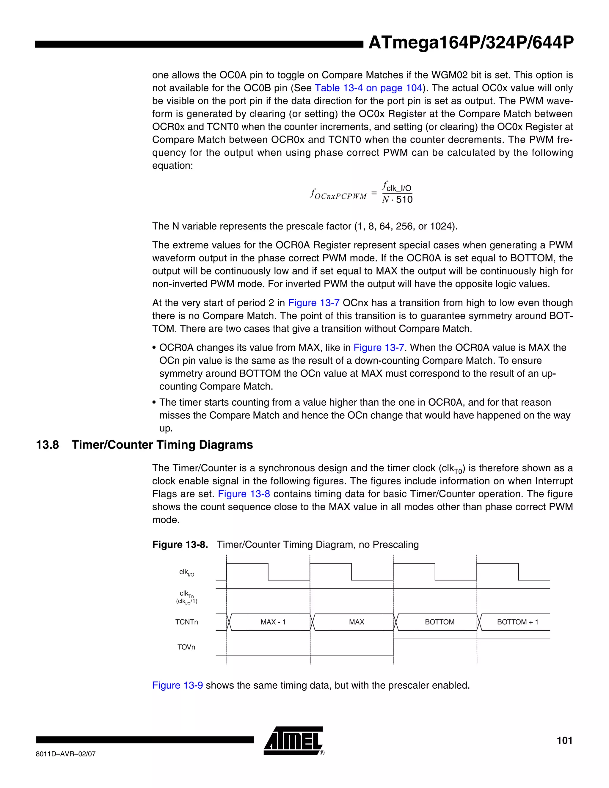 101
8011D–AVR–02/07
ATmega164P/324P/644P
one allows the OC0A pin to toggle on Compare Matches if the WGM02 bit is set. This option is
not available for the OC0B pin (See Table 13-4 on page 104). The actual OC0x value will only
be visible on the port pin if the data direction for the port pin is set as output. The PWM wave-
form is generated by clearing (or setting) the OC0x Register at the Compare Match between
OCR0x and TCNT0 when the counter increments, and setting (or clearing) the OC0x Register at
Compare Match between OCR0x and TCNT0 when the counter decrements. The PWM fre-
quency for the output when using phase correct PWM can be calculated by the following
equation:
The N variable represents the prescale factor (1, 8, 64, 256, or 1024).
The extreme values for the OCR0A Register represent special cases when generating a PWM
waveform output in the phase correct PWM mode. If the OCR0A is set equal to BOTTOM, the
output will be continuously low and if set equal to MAX the output will be continuously high for
non-inverted PWM mode. For inverted PWM the output will have the opposite logic values.
At the very start of period 2 in Figure 13-7 OCnx has a transition from high to low even though
there is no Compare Match. The point of this transition is to guarantee symmetry around BOT-
TOM. There are two cases that give a transition without Compare Match.
• OCR0A changes its value from MAX, like in Figure 13-7. When the OCR0A value is MAX the
OCn pin value is the same as the result of a down-counting Compare Match. To ensure
symmetry around BOTTOM the OCn value at MAX must correspond to the result of an up-
counting Compare Match.
• The timer starts counting from a value higher than the one in OCR0A, and for that reason
misses the Compare Match and hence the OCn change that would have happened on the way
up.
13.8 Timer/Counter Timing Diagrams
The Timer/Counter is a synchronous design and the timer clock (clkT0) is therefore shown as a
clock enable signal in the following figures. The figures include information on when Interrupt
Flags are set. Figure 13-8 contains timing data for basic Timer/Counter operation. The figure
shows the count sequence close to the MAX value in all modes other than phase correct PWM
mode.
Figure 13-8. Timer/Counter Timing Diagram, no Prescaling
Figure 13-9 shows the same timing data, but with the prescaler enabled.
fOCnxPCPWM
fclk_I/O
N 510⋅
------------------=
clkTn
(clkI/O
/1)
TOVn
clkI/O
TCNTn MAX - 1 MAX BOTTOM BOTTOM + 1
 