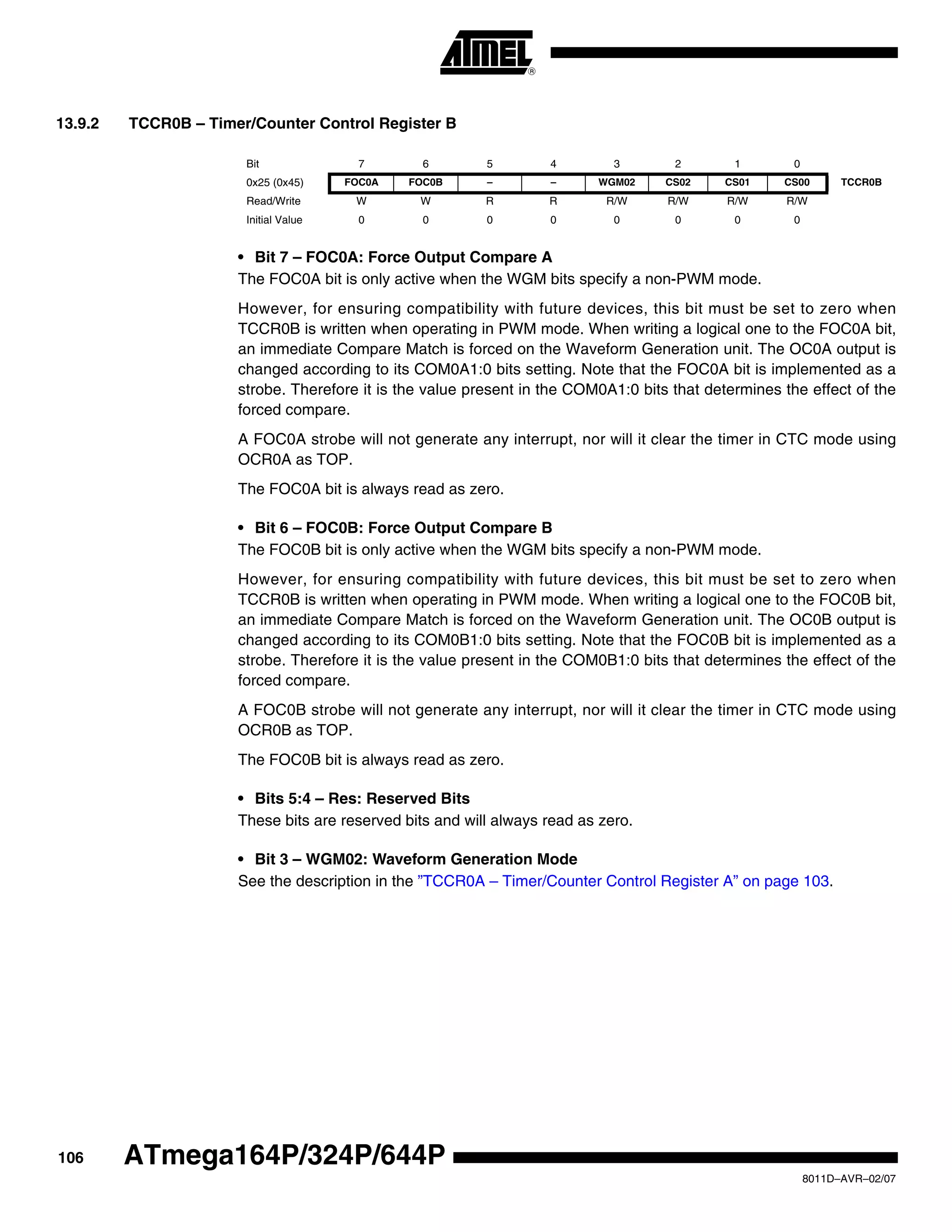 106
8011D–AVR–02/07
ATmega164P/324P/644P
13.9.2 TCCR0B – Timer/Counter Control Register B
• Bit 7 – FOC0A: Force Output Compare A
The FOC0A bit is only active when the WGM bits specify a non-PWM mode.
However, for ensuring compatibility with future devices, this bit must be set to zero when
TCCR0B is written when operating in PWM mode. When writing a logical one to the FOC0A bit,
an immediate Compare Match is forced on the Waveform Generation unit. The OC0A output is
changed according to its COM0A1:0 bits setting. Note that the FOC0A bit is implemented as a
strobe. Therefore it is the value present in the COM0A1:0 bits that determines the effect of the
forced compare.
A FOC0A strobe will not generate any interrupt, nor will it clear the timer in CTC mode using
OCR0A as TOP.
The FOC0A bit is always read as zero.
• Bit 6 – FOC0B: Force Output Compare B
The FOC0B bit is only active when the WGM bits specify a non-PWM mode.
However, for ensuring compatibility with future devices, this bit must be set to zero when
TCCR0B is written when operating in PWM mode. When writing a logical one to the FOC0B bit,
an immediate Compare Match is forced on the Waveform Generation unit. The OC0B output is
changed according to its COM0B1:0 bits setting. Note that the FOC0B bit is implemented as a
strobe. Therefore it is the value present in the COM0B1:0 bits that determines the effect of the
forced compare.
A FOC0B strobe will not generate any interrupt, nor will it clear the timer in CTC mode using
OCR0B as TOP.
The FOC0B bit is always read as zero.
• Bits 5:4 – Res: Reserved Bits
These bits are reserved bits and will always read as zero.
• Bit 3 – WGM02: Waveform Generation Mode
See the description in the ”TCCR0A – Timer/Counter Control Register A” on page 103.
Bit 7 6 5 4 3 2 1 0
0x25 (0x45) FOC0A FOC0B – – WGM02 CS02 CS01 CS00 TCCR0B
Read/Write W W R R R/W R/W R/W R/W
Initial Value 0 0 0 0 0 0 0 0
 