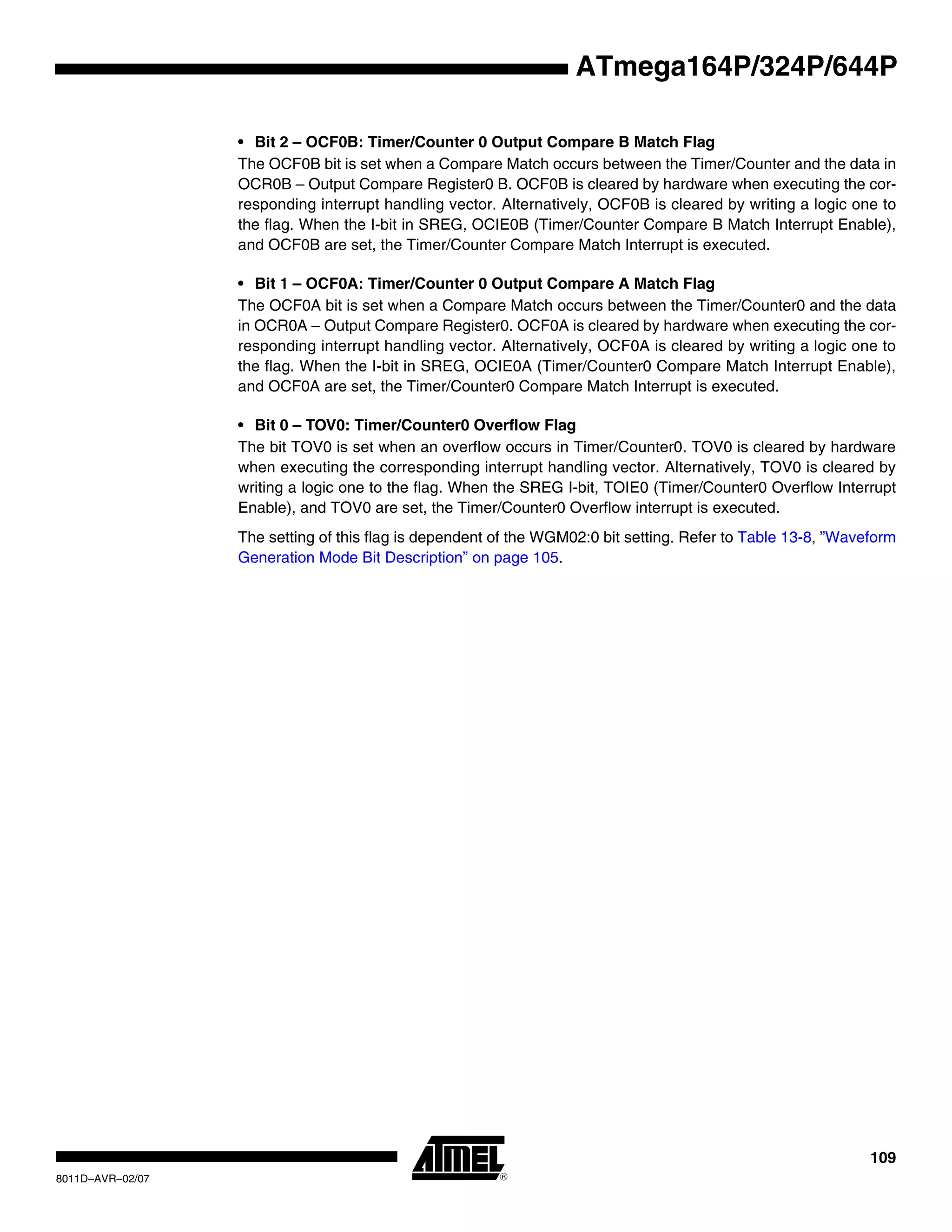 109
8011D–AVR–02/07
ATmega164P/324P/644P
• Bit 2 – OCF0B: Timer/Counter 0 Output Compare B Match Flag
The OCF0B bit is set when a Compare Match occurs between the Timer/Counter and the data in
OCR0B – Output Compare Register0 B. OCF0B is cleared by hardware when executing the cor-
responding interrupt handling vector. Alternatively, OCF0B is cleared by writing a logic one to
the flag. When the I-bit in SREG, OCIE0B (Timer/Counter Compare B Match Interrupt Enable),
and OCF0B are set, the Timer/Counter Compare Match Interrupt is executed.
• Bit 1 – OCF0A: Timer/Counter 0 Output Compare A Match Flag
The OCF0A bit is set when a Compare Match occurs between the Timer/Counter0 and the data
in OCR0A – Output Compare Register0. OCF0A is cleared by hardware when executing the cor-
responding interrupt handling vector. Alternatively, OCF0A is cleared by writing a logic one to
the flag. When the I-bit in SREG, OCIE0A (Timer/Counter0 Compare Match Interrupt Enable),
and OCF0A are set, the Timer/Counter0 Compare Match Interrupt is executed.
• Bit 0 – TOV0: Timer/Counter0 Overflow Flag
The bit TOV0 is set when an overflow occurs in Timer/Counter0. TOV0 is cleared by hardware
when executing the corresponding interrupt handling vector. Alternatively, TOV0 is cleared by
writing a logic one to the flag. When the SREG I-bit, TOIE0 (Timer/Counter0 Overflow Interrupt
Enable), and TOV0 are set, the Timer/Counter0 Overflow interrupt is executed.
The setting of this flag is dependent of the WGM02:0 bit setting. Refer to Table 13-8, ”Waveform
Generation Mode Bit Description” on page 105.
 