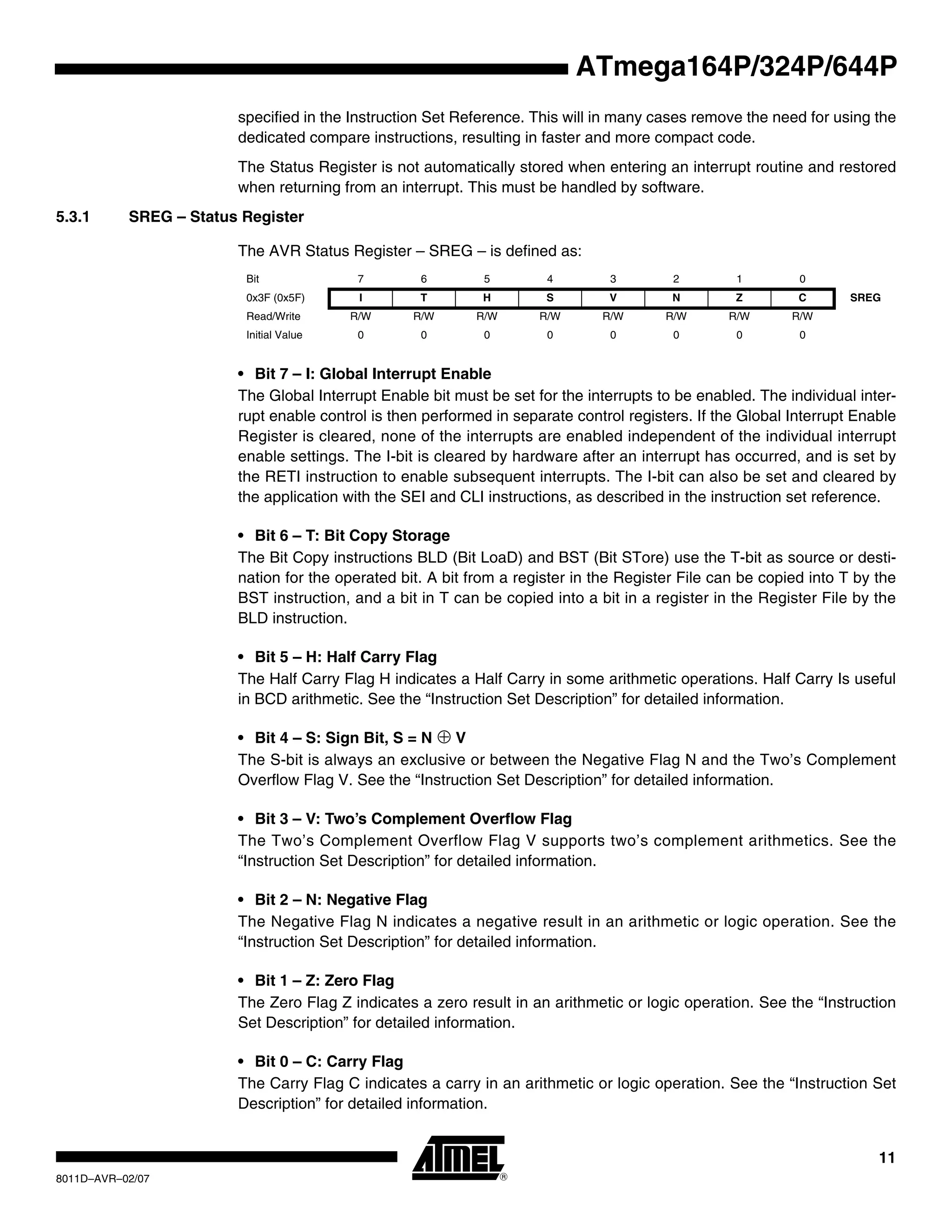 11
8011D–AVR–02/07
ATmega164P/324P/644P
specified in the Instruction Set Reference. This will in many cases remove the need for using the
dedicated compare instructions, resulting in faster and more compact code.
The Status Register is not automatically stored when entering an interrupt routine and restored
when returning from an interrupt. This must be handled by software.
5.3.1 SREG – Status Register
The AVR Status Register – SREG – is defined as:
• Bit 7 – I: Global Interrupt Enable
The Global Interrupt Enable bit must be set for the interrupts to be enabled. The individual inter-
rupt enable control is then performed in separate control registers. If the Global Interrupt Enable
Register is cleared, none of the interrupts are enabled independent of the individual interrupt
enable settings. The I-bit is cleared by hardware after an interrupt has occurred, and is set by
the RETI instruction to enable subsequent interrupts. The I-bit can also be set and cleared by
the application with the SEI and CLI instructions, as described in the instruction set reference.
• Bit 6 – T: Bit Copy Storage
The Bit Copy instructions BLD (Bit LoaD) and BST (Bit STore) use the T-bit as source or desti-
nation for the operated bit. A bit from a register in the Register File can be copied into T by the
BST instruction, and a bit in T can be copied into a bit in a register in the Register File by the
BLD instruction.
• Bit 5 – H: Half Carry Flag
The Half Carry Flag H indicates a Half Carry in some arithmetic operations. Half Carry Is useful
in BCD arithmetic. See the “Instruction Set Description” for detailed information.
• Bit 4 – S: Sign Bit, S = N ⊕ V
The S-bit is always an exclusive or between the Negative Flag N and the Two’s Complement
Overflow Flag V. See the “Instruction Set Description” for detailed information.
• Bit 3 – V: Two’s Complement Overflow Flag
The Two’s Complement Overflow Flag V supports two’s complement arithmetics. See the
“Instruction Set Description” for detailed information.
• Bit 2 – N: Negative Flag
The Negative Flag N indicates a negative result in an arithmetic or logic operation. See the
“Instruction Set Description” for detailed information.
• Bit 1 – Z: Zero Flag
The Zero Flag Z indicates a zero result in an arithmetic or logic operation. See the “Instruction
Set Description” for detailed information.
• Bit 0 – C: Carry Flag
The Carry Flag C indicates a carry in an arithmetic or logic operation. See the “Instruction Set
Description” for detailed information.
Bit 7 6 5 4 3 2 1 0
0x3F (0x5F) I T H S V N Z C SREG
Read/Write R/W R/W R/W R/W R/W R/W R/W R/W
Initial Value 0 0 0 0 0 0 0 0
 