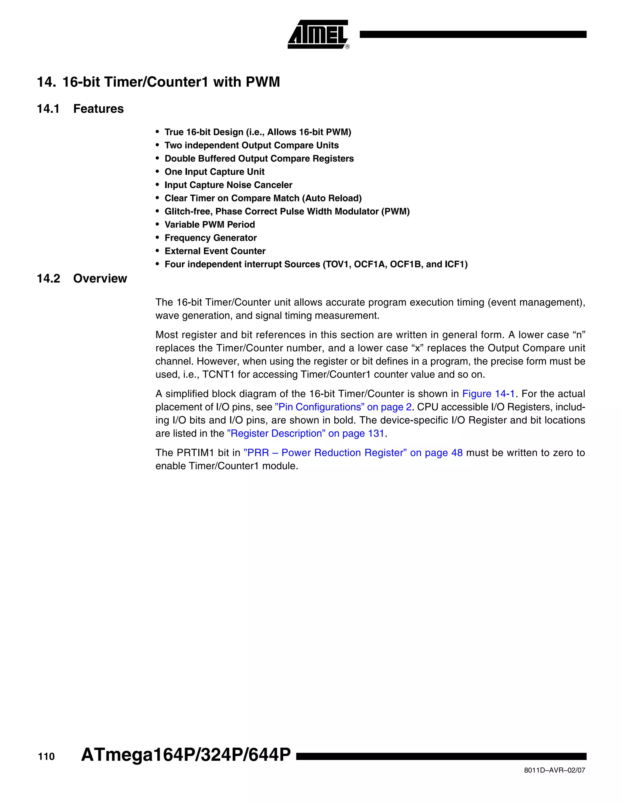 110
8011D–AVR–02/07
ATmega164P/324P/644P
14. 16-bit Timer/Counter1 with PWM
14.1 Features
• True 16-bit Design (i.e., Allows 16-bit PWM)
• Two independent Output Compare Units
• Double Buffered Output Compare Registers
• One Input Capture Unit
• Input Capture Noise Canceler
• Clear Timer on Compare Match (Auto Reload)
• Glitch-free, Phase Correct Pulse Width Modulator (PWM)
• Variable PWM Period
• Frequency Generator
• External Event Counter
• Four independent interrupt Sources (TOV1, OCF1A, OCF1B, and ICF1)
14.2 Overview
The 16-bit Timer/Counter unit allows accurate program execution timing (event management),
wave generation, and signal timing measurement.
Most register and bit references in this section are written in general form. A lower case “n”
replaces the Timer/Counter number, and a lower case “x” replaces the Output Compare unit
channel. However, when using the register or bit defines in a program, the precise form must be
used, i.e., TCNT1 for accessing Timer/Counter1 counter value and so on.
A simplified block diagram of the 16-bit Timer/Counter is shown in Figure 14-1. For the actual
placement of I/O pins, see ”Pin Configurations” on page 2. CPU accessible I/O Registers, includ-
ing I/O bits and I/O pins, are shown in bold. The device-specific I/O Register and bit locations
are listed in the ”Register Description” on page 131.
The PRTIM1 bit in ”PRR – Power Reduction Register” on page 48 must be written to zero to
enable Timer/Counter1 module.
 