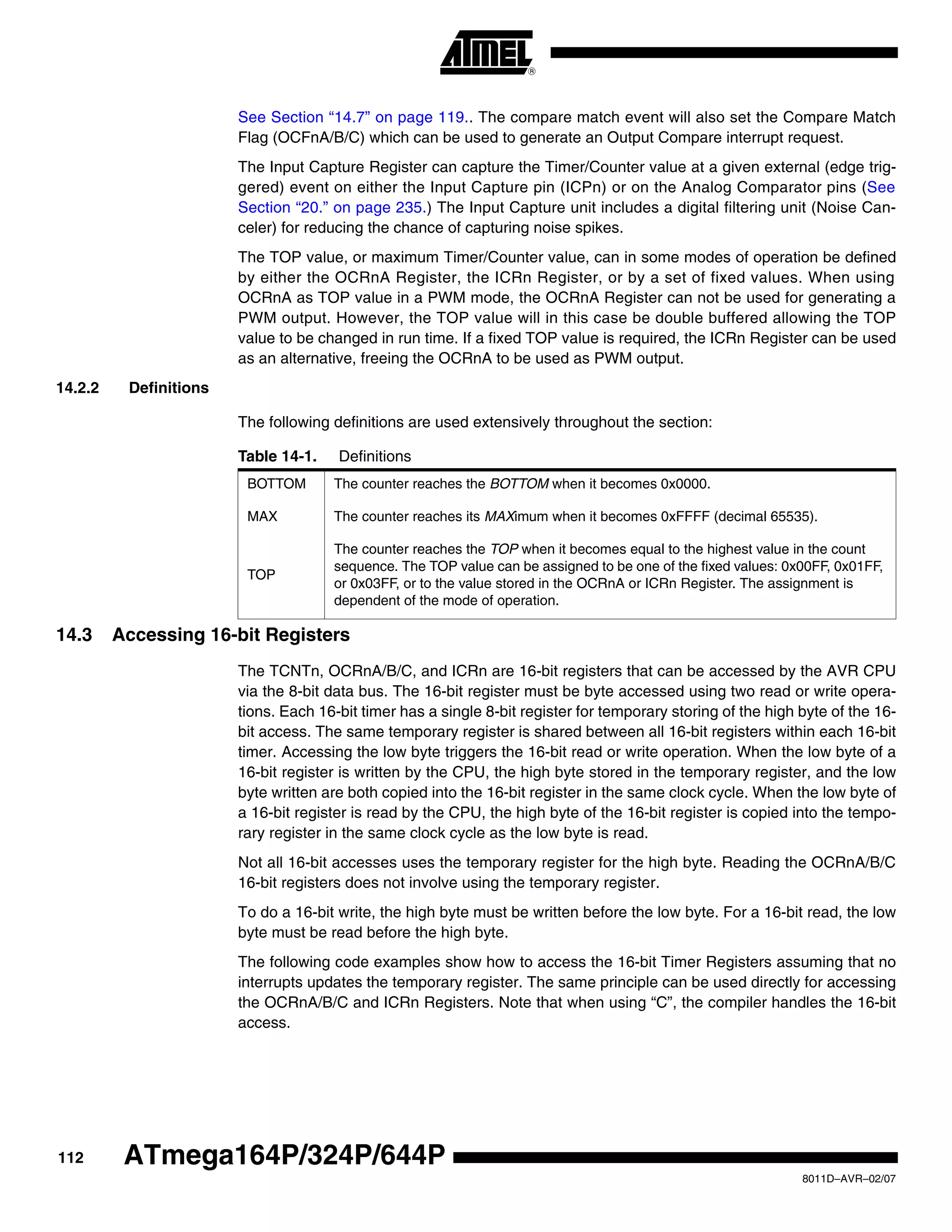112
8011D–AVR–02/07
ATmega164P/324P/644P
See Section “14.7” on page 119.. The compare match event will also set the Compare Match
Flag (OCFnA/B/C) which can be used to generate an Output Compare interrupt request.
The Input Capture Register can capture the Timer/Counter value at a given external (edge trig-
gered) event on either the Input Capture pin (ICPn) or on the Analog Comparator pins (See
Section “20.” on page 235.) The Input Capture unit includes a digital filtering unit (Noise Can-
celer) for reducing the chance of capturing noise spikes.
The TOP value, or maximum Timer/Counter value, can in some modes of operation be defined
by either the OCRnA Register, the ICRn Register, or by a set of fixed values. When using
OCRnA as TOP value in a PWM mode, the OCRnA Register can not be used for generating a
PWM output. However, the TOP value will in this case be double buffered allowing the TOP
value to be changed in run time. If a fixed TOP value is required, the ICRn Register can be used
as an alternative, freeing the OCRnA to be used as PWM output.
14.2.2 Definitions
The following definitions are used extensively throughout the section:
14.3 Accessing 16-bit Registers
The TCNTn, OCRnA/B/C, and ICRn are 16-bit registers that can be accessed by the AVR CPU
via the 8-bit data bus. The 16-bit register must be byte accessed using two read or write opera-
tions. Each 16-bit timer has a single 8-bit register for temporary storing of the high byte of the 16-
bit access. The same temporary register is shared between all 16-bit registers within each 16-bit
timer. Accessing the low byte triggers the 16-bit read or write operation. When the low byte of a
16-bit register is written by the CPU, the high byte stored in the temporary register, and the low
byte written are both copied into the 16-bit register in the same clock cycle. When the low byte of
a 16-bit register is read by the CPU, the high byte of the 16-bit register is copied into the tempo-
rary register in the same clock cycle as the low byte is read.
Not all 16-bit accesses uses the temporary register for the high byte. Reading the OCRnA/B/C
16-bit registers does not involve using the temporary register.
To do a 16-bit write, the high byte must be written before the low byte. For a 16-bit read, the low
byte must be read before the high byte.
The following code examples show how to access the 16-bit Timer Registers assuming that no
interrupts updates the temporary register. The same principle can be used directly for accessing
the OCRnA/B/C and ICRn Registers. Note that when using “C”, the compiler handles the 16-bit
access.
Table 14-1. Definitions
BOTTOM The counter reaches the BOTTOM when it becomes 0x0000.
MAX The counter reaches its MAXimum when it becomes 0xFFFF (decimal 65535).
TOP
The counter reaches the TOP when it becomes equal to the highest value in the count
sequence. The TOP value can be assigned to be one of the fixed values: 0x00FF, 0x01FF,
or 0x03FF, or to the value stored in the OCRnA or ICRn Register. The assignment is
dependent of the mode of operation.
 
