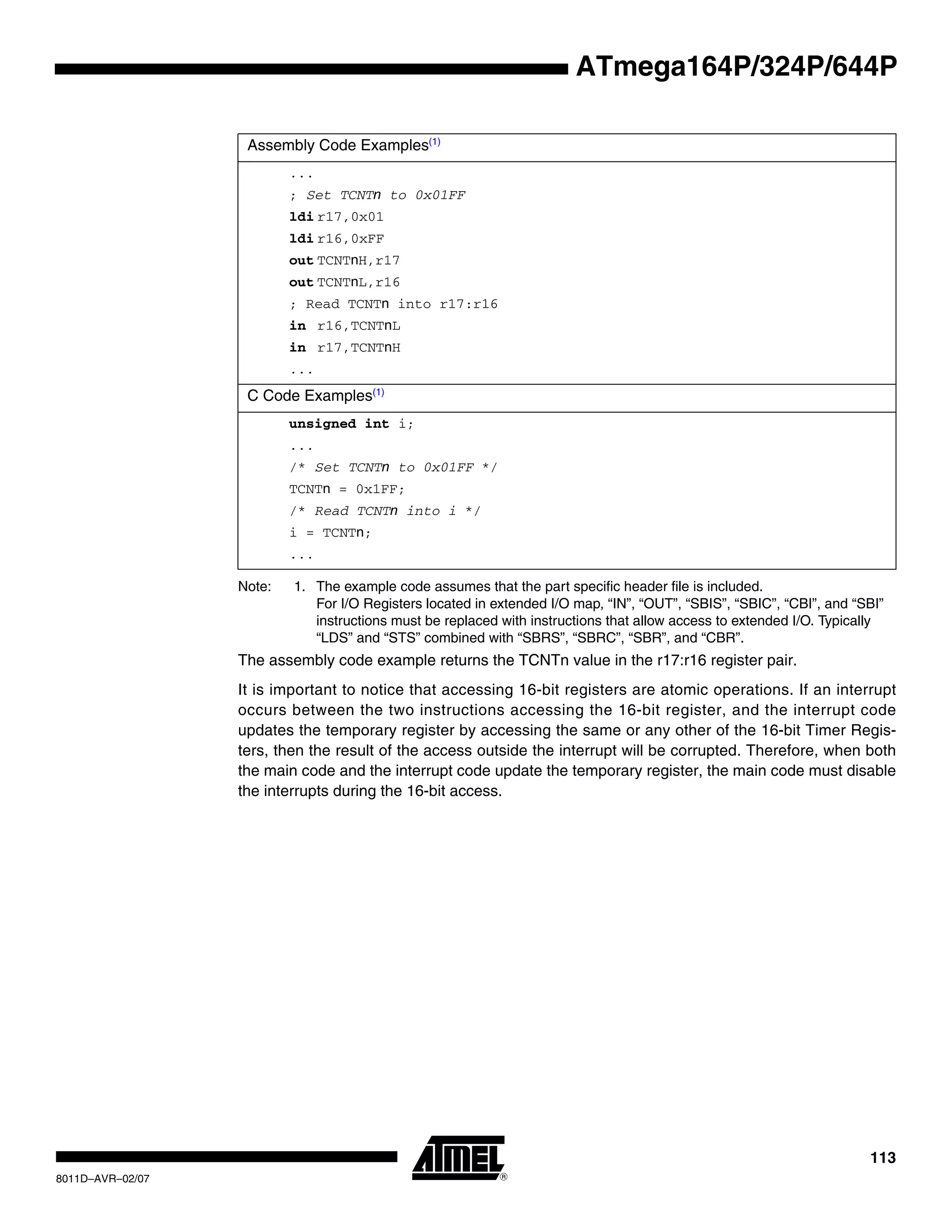 113
8011D–AVR–02/07
ATmega164P/324P/644P
Note: 1. The example code assumes that the part specific header file is included.
For I/O Registers located in extended I/O map, “IN”, “OUT”, “SBIS”, “SBIC”, “CBI”, and “SBI”
instructions must be replaced with instructions that allow access to extended I/O. Typically
“LDS” and “STS” combined with “SBRS”, “SBRC”, “SBR”, and “CBR”.
The assembly code example returns the TCNTn value in the r17:r16 register pair.
It is important to notice that accessing 16-bit registers are atomic operations. If an interrupt
occurs between the two instructions accessing the 16-bit register, and the interrupt code
updates the temporary register by accessing the same or any other of the 16-bit Timer Regis-
ters, then the result of the access outside the interrupt will be corrupted. Therefore, when both
the main code and the interrupt code update the temporary register, the main code must disable
the interrupts during the 16-bit access.
Assembly Code Examples(1)
...
; Set TCNTn to 0x01FF
ldi r17,0x01
ldi r16,0xFF
out TCNTnH,r17
out TCNTnL,r16
; Read TCNTn into r17:r16
in r16,TCNTnL
in r17,TCNTnH
...
C Code Examples(1)
unsigned int i;
...
/* Set TCNTn to 0x01FF */
TCNTn = 0x1FF;
/* Read TCNTn into i */
i = TCNTn;
...
 
