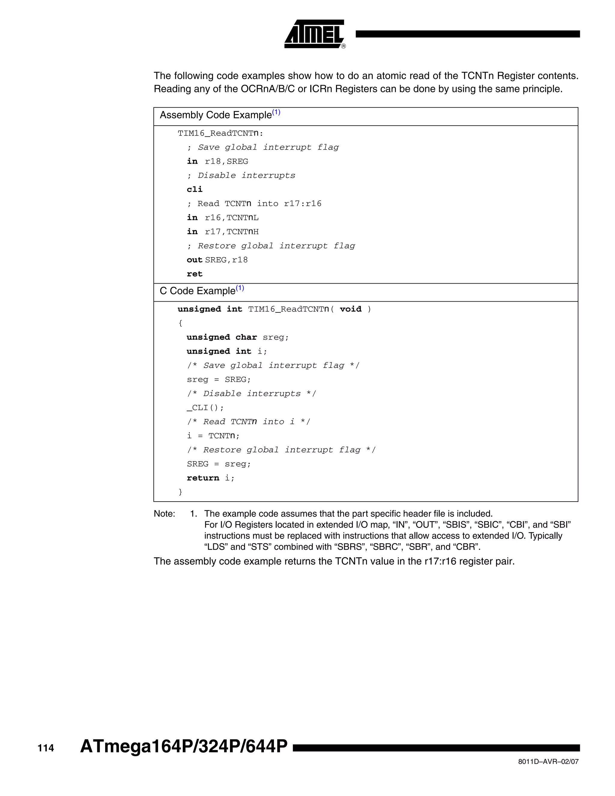 114
8011D–AVR–02/07
ATmega164P/324P/644P
The following code examples show how to do an atomic read of the TCNTn Register contents.
Reading any of the OCRnA/B/C or ICRn Registers can be done by using the same principle.
Note: 1. The example code assumes that the part specific header file is included.
For I/O Registers located in extended I/O map, “IN”, “OUT”, “SBIS”, “SBIC”, “CBI”, and “SBI”
instructions must be replaced with instructions that allow access to extended I/O. Typically
“LDS” and “STS” combined with “SBRS”, “SBRC”, “SBR”, and “CBR”.
The assembly code example returns the TCNTn value in the r17:r16 register pair.
Assembly Code Example(1)
TIM16_ReadTCNTn:
; Save global interrupt flag
in r18,SREG
; Disable interrupts
cli
; Read TCNTn into r17:r16
in r16,TCNTnL
in r17,TCNTnH
; Restore global interrupt flag
out SREG,r18
ret
C Code Example(1)
unsigned int TIM16_ReadTCNTn( void )
{
unsigned char sreg;
unsigned int i;
/* Save global interrupt flag */
sreg = SREG;
/* Disable interrupts */
_CLI();
/* Read TCNTn into i */
i = TCNTn;
/* Restore global interrupt flag */
SREG = sreg;
return i;
}
 
