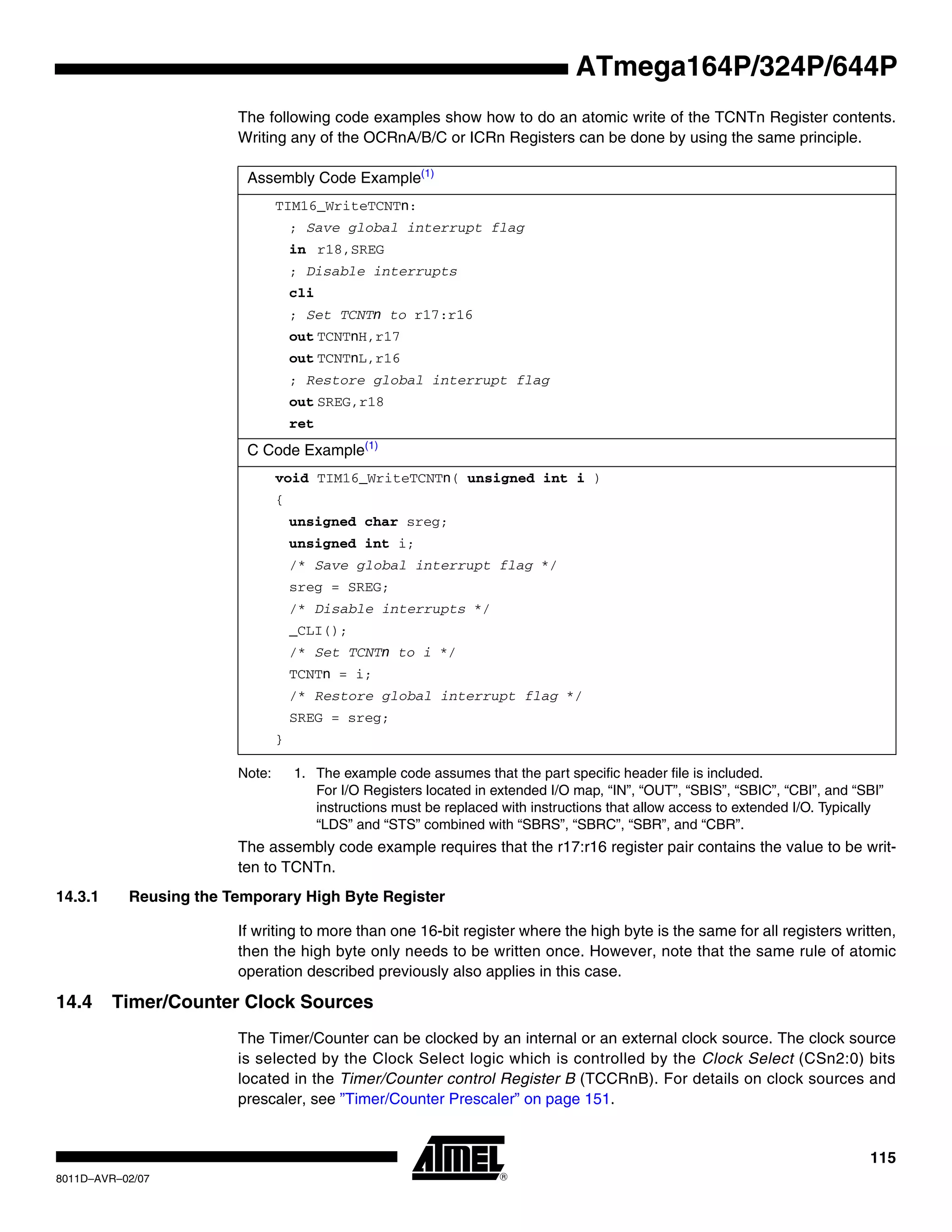 115
8011D–AVR–02/07
ATmega164P/324P/644P
The following code examples show how to do an atomic write of the TCNTn Register contents.
Writing any of the OCRnA/B/C or ICRn Registers can be done by using the same principle.
Note: 1. The example code assumes that the part specific header file is included.
For I/O Registers located in extended I/O map, “IN”, “OUT”, “SBIS”, “SBIC”, “CBI”, and “SBI”
instructions must be replaced with instructions that allow access to extended I/O. Typically
“LDS” and “STS” combined with “SBRS”, “SBRC”, “SBR”, and “CBR”.
The assembly code example requires that the r17:r16 register pair contains the value to be writ-
ten to TCNTn.
14.3.1 Reusing the Temporary High Byte Register
If writing to more than one 16-bit register where the high byte is the same for all registers written,
then the high byte only needs to be written once. However, note that the same rule of atomic
operation described previously also applies in this case.
14.4 Timer/Counter Clock Sources
The Timer/Counter can be clocked by an internal or an external clock source. The clock source
is selected by the Clock Select logic which is controlled by the Clock Select (CSn2:0) bits
located in the Timer/Counter control Register B (TCCRnB). For details on clock sources and
prescaler, see ”Timer/Counter Prescaler” on page 151.
Assembly Code Example(1)
TIM16_WriteTCNTn:
; Save global interrupt flag
in r18,SREG
; Disable interrupts
cli
; Set TCNTn to r17:r16
out TCNTnH,r17
out TCNTnL,r16
; Restore global interrupt flag
out SREG,r18
ret
C Code Example(1)
void TIM16_WriteTCNTn( unsigned int i )
{
unsigned char sreg;
unsigned int i;
/* Save global interrupt flag */
sreg = SREG;
/* Disable interrupts */
_CLI();
/* Set TCNTn to i */
TCNTn = i;
/* Restore global interrupt flag */
SREG = sreg;
}
 